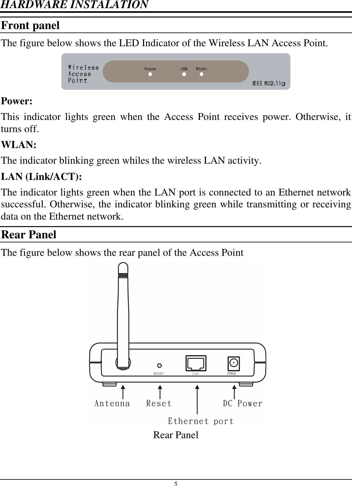 5 HARDWARE INSTALATION Front panel The figure below shows the LED Indicator of the Wireless LAN Access Point.  Power: This  indicator  lights  green  when  the  Access  Point  receives  power.  Otherwise,  it turns off. WLAN: The indicator blinking green whiles the wireless LAN activity. LAN (Link/ACT): The indicator lights green when the LAN port is connected to an Ethernet network successful. Otherwise, the indicator blinking green while transmitting or receiving data on the Ethernet network. Rear Panel The figure below shows the rear panel of the Access Point     Rear Panel 