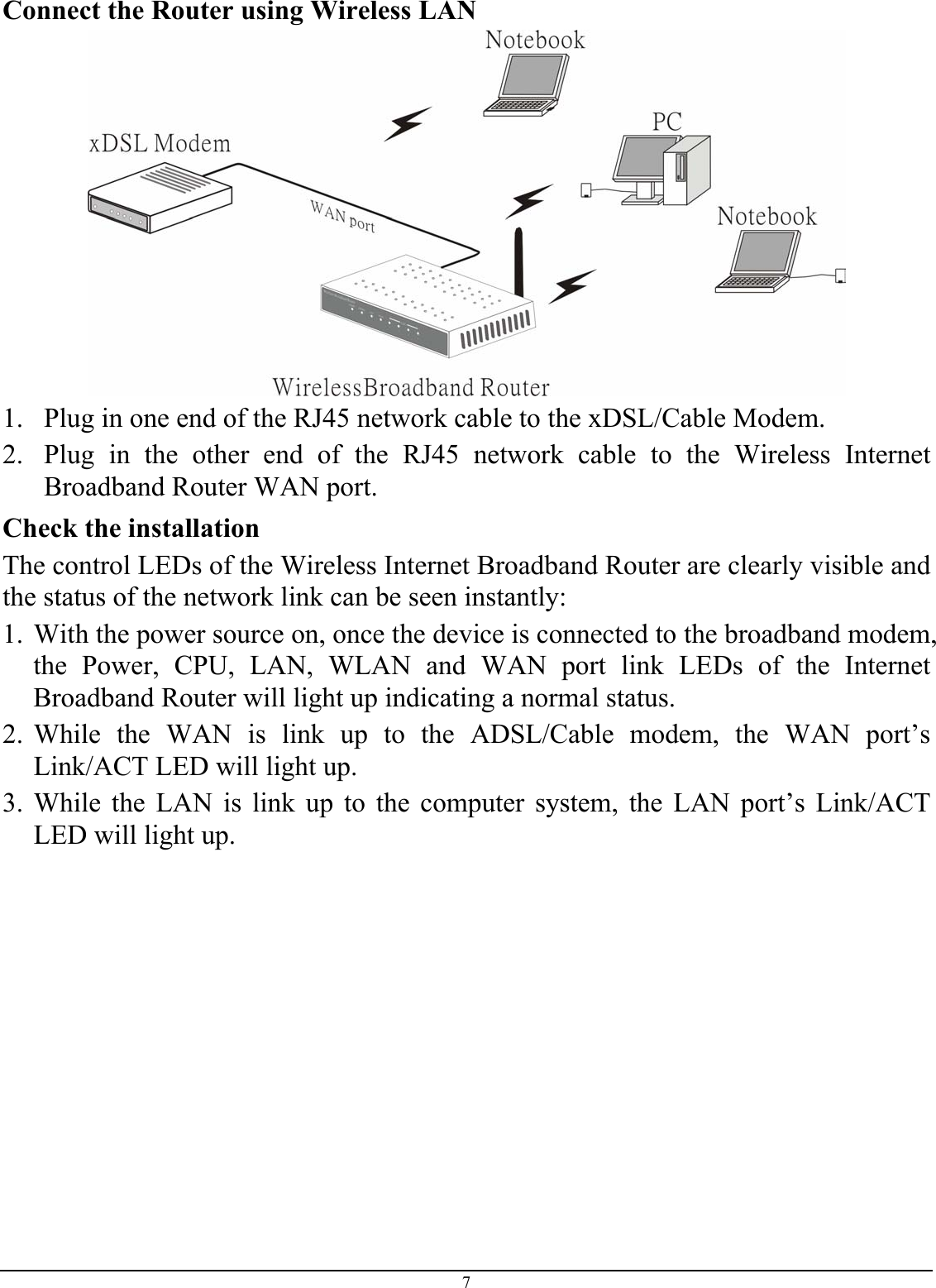 7 Connect the Router using Wireless LAN   1. Plug in one end of the RJ45 network cable to the xDSL/Cable Modem. 2. Plug in the other end of the RJ45 network cable to the Wireless Internet Broadband Router WAN port. Check the installation The control LEDs of the Wireless Internet Broadband Router are clearly visible and the status of the network link can be seen instantly: 1. With the power source on, once the device is connected to the broadband modem, the Power, CPU, LAN, WLAN and WAN port link LEDs of the Internet Broadband Router will light up indicating a normal status. 2. While the WAN is link up to the ADSL/Cable modem, the WAN port’s Link/ACT LED will light up. 3. While the LAN is link up to the computer system, the LAN port’s Link/ACT LED will light up.  