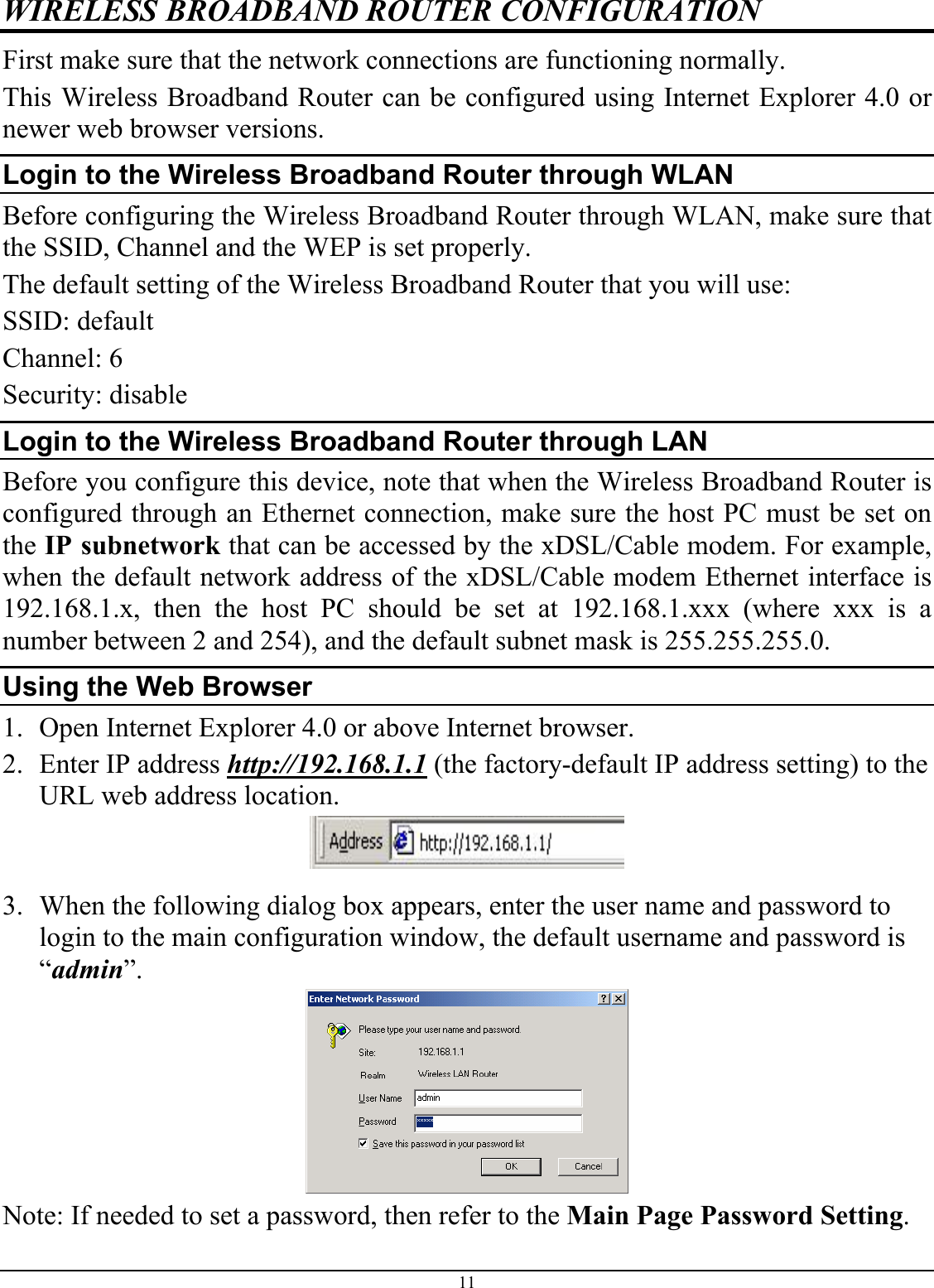 11 WIRELESS BROADBAND ROUTER CONFIGURATION First make sure that the network connections are functioning normally.  This Wireless Broadband Router can be configured using Internet Explorer 4.0 or newer web browser versions. Login to the Wireless Broadband Router through WLAN Before configuring the Wireless Broadband Router through WLAN, make sure that the SSID, Channel and the WEP is set properly. The default setting of the Wireless Broadband Router that you will use: SSID: default Channel: 6 Security: disable Login to the Wireless Broadband Router through LAN Before you configure this device, note that when the Wireless Broadband Router is configured through an Ethernet connection, make sure the host PC must be set on the IP subnetwork that can be accessed by the xDSL/Cable modem. For example, when the default network address of the xDSL/Cable modem Ethernet interface is 192.168.1.x, then the host PC should be set at 192.168.1.xxx (where xxx is a number between 2 and 254), and the default subnet mask is 255.255.255.0. Using the Web Browser 1. Open Internet Explorer 4.0 or above Internet browser. 2. Enter IP address http://192.168.1.1 (the factory-default IP address setting) to the URL web address location.  3. When the following dialog box appears, enter the user name and password to login to the main configuration window, the default username and password is “admin”.  Note: If needed to set a password, then refer to the Main Page Password Setting. 
