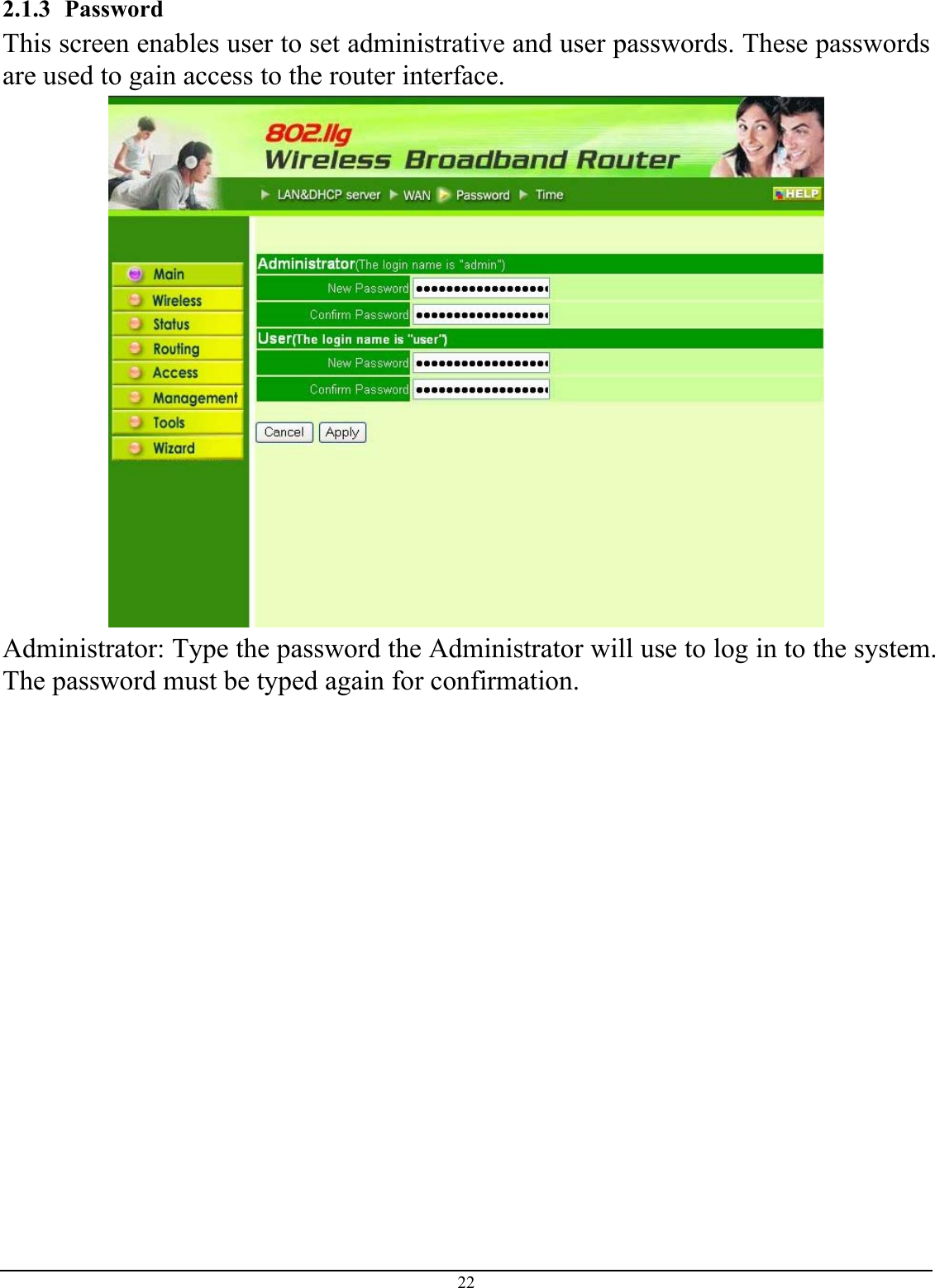 22 2.1.3 Password This screen enables user to set administrative and user passwords. These passwords are used to gain access to the router interface.  Administrator: Type the password the Administrator will use to log in to the system. The password must be typed again for confirmation. 