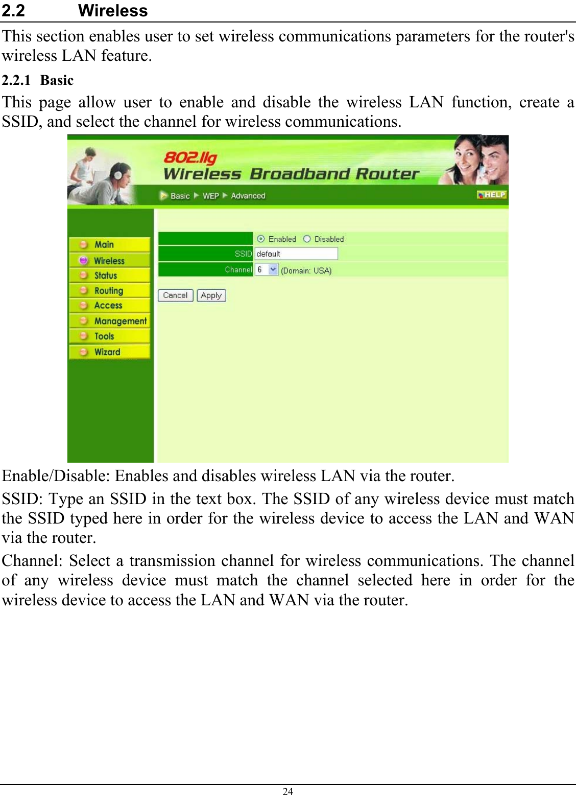 24 2.2   Wireless This section enables user to set wireless communications parameters for the router&apos;s wireless LAN feature. 2.2.1 Basic This page allow user to enable and disable the wireless LAN function, create a SSID, and select the channel for wireless communications.  Enable/Disable: Enables and disables wireless LAN via the router. SSID: Type an SSID in the text box. The SSID of any wireless device must match the SSID typed here in order for the wireless device to access the LAN and WAN via the router. Channel: Select a transmission channel for wireless communications. The channel of any wireless device must match the channel selected here in order for the wireless device to access the LAN and WAN via the router. 