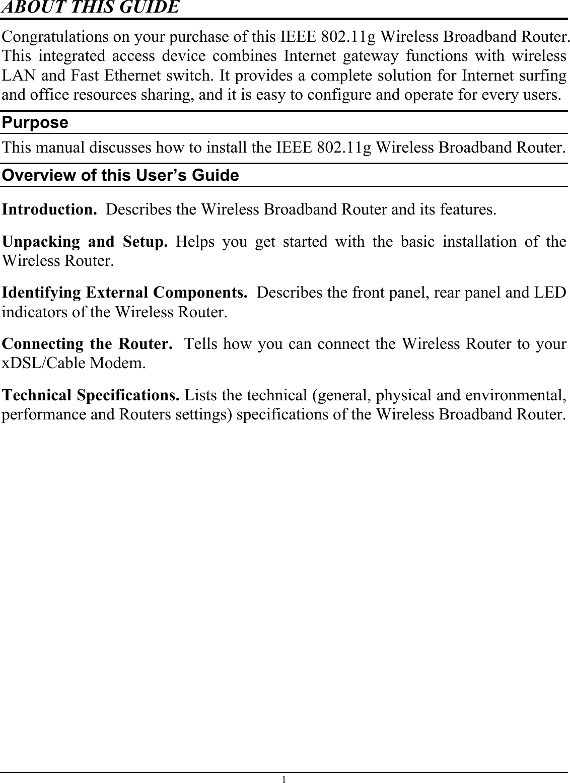 1 ABOUT THIS GUIDE Congratulations on your purchase of this IEEE 802.11g Wireless Broadband Router. This integrated access device combines Internet gateway functions with wireless LAN and Fast Ethernet switch. It provides a complete solution for Internet surfing and office resources sharing, and it is easy to configure and operate for every users. Purpose This manual discusses how to install the IEEE 802.11g Wireless Broadband Router.  Overview of this User’s Guide Introduction.  Describes the Wireless Broadband Router and its features. Unpacking and Setup. Helps you get started with the basic installation of the Wireless Router. Identifying External Components.  Describes the front panel, rear panel and LED indicators of the Wireless Router. Connecting the Router.  Tells how you can connect the Wireless Router to your xDSL/Cable Modem. Technical Specifications. Lists the technical (general, physical and environmental, performance and Routers settings) specifications of the Wireless Broadband Router. 