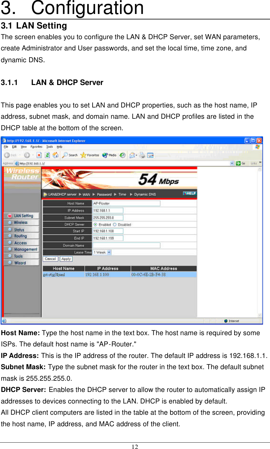 12 3. Configuration 3.1 LAN Setting The screen enables you to configure the LAN &amp; DHCP Server, set WAN parameters, create Administrator and User passwords, and set the local time, time zone, and dynamic DNS. 3.1.1 LAN &amp; DHCP Server This page enables you to set LAN and DHCP properties, such as the host name, IP address, subnet mask, and domain name. LAN and DHCP profiles are listed in the DHCP table at the bottom of the screen.  Host Name: Type the host name in the text box. The host name is required by some ISPs. The default host name is &quot;AP-Router.&quot; IP Address: This is the IP address of the router. The default IP address is 192.168.1.1. Subnet Mask: Type the subnet mask for the router in the text box. The default subnet mask is 255.255.255.0. DHCP Server: Enables the DHCP server to allow the router to automatically assign IP addresses to devices connecting to the LAN. DHCP is enabled by default. All DHCP client computers are listed in the table at the bottom of the screen, providing the host name, IP address, and MAC address of the client. 