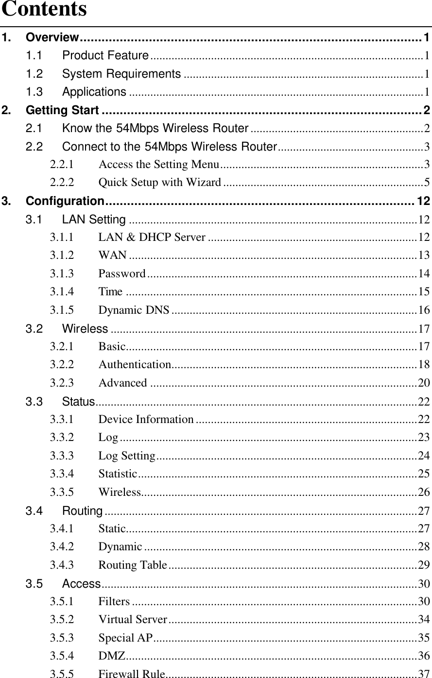  Contents 1. Overview..............................................................................................1 1.1 Product Feature..........................................................................................1 1.2 System Requirements ...............................................................................1 1.3 Applications .................................................................................................1 2. Getting Start ........................................................................................2 2.1 Know the 54Mbps Wireless Router.........................................................2 2.2 Connect to the 54Mbps Wireless Router................................................3 2.2.1  Access the Setting Menu...................................................................3 2.2.2  Quick Setup with Wizard..................................................................5 3. Configuration.....................................................................................12 3.1 LAN Setting ...............................................................................................12 3.1.1  LAN &amp; DHCP Server .....................................................................12 3.1.2  WAN ...............................................................................................13 3.1.3  Password.........................................................................................14 3.1.4  Time ................................................................................................15 3.1.5  Dynamic DNS.................................................................................16 3.2 Wireless .....................................................................................................17 3.2.1  Basic................................................................................................17 3.2.2  Authentication.................................................................................18 3.2.3  Advanced ........................................................................................20 3.3 Status..........................................................................................................22 3.3.1  Device Information.........................................................................22 3.3.2  Log..................................................................................................23 3.3.3  Log Setting......................................................................................24 3.3.4  Statistic............................................................................................25 3.3.5  Wireless...........................................................................................26 3.4 Routing.......................................................................................................27 3.4.1  Static................................................................................................27 3.4.2  Dynamic..........................................................................................28 3.4.3  Routing Table..................................................................................29 3.5 Access........................................................................................................30 3.5.1  Filters..............................................................................................30 3.5.2  Virtual Server..................................................................................34 3.5.3  Special AP.......................................................................................35 3.5.4  DMZ................................................................................................36 3.5.5  Firewall Rule...................................................................................37 