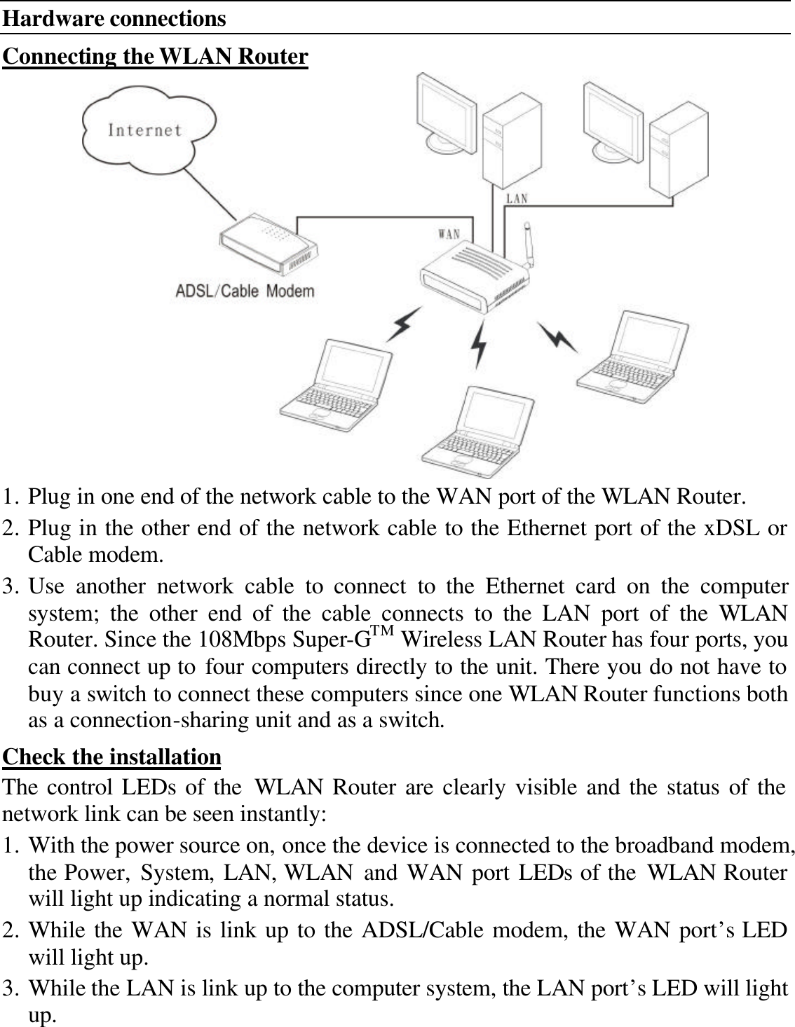 Hardware connections Connecting the WLAN Router  1. Plug in one end of the network cable to the WAN port of the WLAN Router. 2. Plug in the other end of the network cable to the Ethernet port of the xDSL or Cable modem. 3. Use another network cable to connect to the Ethernet card on the computer system; the other end of the cable connects to the LAN port of the WLAN Router. Since the 108Mbps Super-GTM Wireless LAN Router has four ports, you can connect up to four computers directly to the unit. There you do not have to buy a switch to connect these computers since one WLAN Router functions both as a connection-sharing unit and as a switch. Check the installation The control LEDs of the WLAN Router are clearly visible and the status of the network link can be seen instantly: 1. With the power source on, once the device is connected to the broadband modem, the Power, System, LAN, WLAN and WAN port LEDs of the WLAN Router will light up indicating a normal status. 2. While the WAN is link up to the ADSL/Cable modem, the WAN port’s LED will light up. 3. While the LAN is link up to the computer system, the LAN port’s LED will light up.  