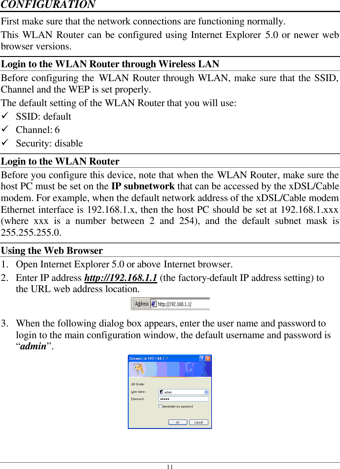 11 CONFIGURATION First make sure that the network connections are functioning normally.  This WLAN Router can be configured using Internet Explorer 5.0 or newer web browser versions. Login to the WLAN Router through Wireless LAN Before configuring the WLAN Router through WLAN, make sure that the SSID, Channel and the WEP is set properly. The default setting of the WLAN Router that you will use: ü SSID: default ü Channel: 6 ü Security: disable Login to the WLAN Router Before you configure this device, note that when the WLAN Router, make sure the host PC must be set on the IP subnetwork that can be accessed by the xDSL/Cable modem. For example, when the default network address of the xDSL/Cable modem Ethernet interface is 192.168.1.x, then the host PC should be set at 192.168.1.xxx (where xxx is a number between 2 and 254), and the default subnet mask is 255.255.255.0. Using the Web Browser 1. Open Internet Explorer 5.0 or above Internet browser. 2. Enter IP address http://192.168.1.1 (the factory-default IP address setting) to the URL web address location.  3. When the following dialog box appears, enter the user name and password to login to the main configuration window, the default username and password is “admin”.    