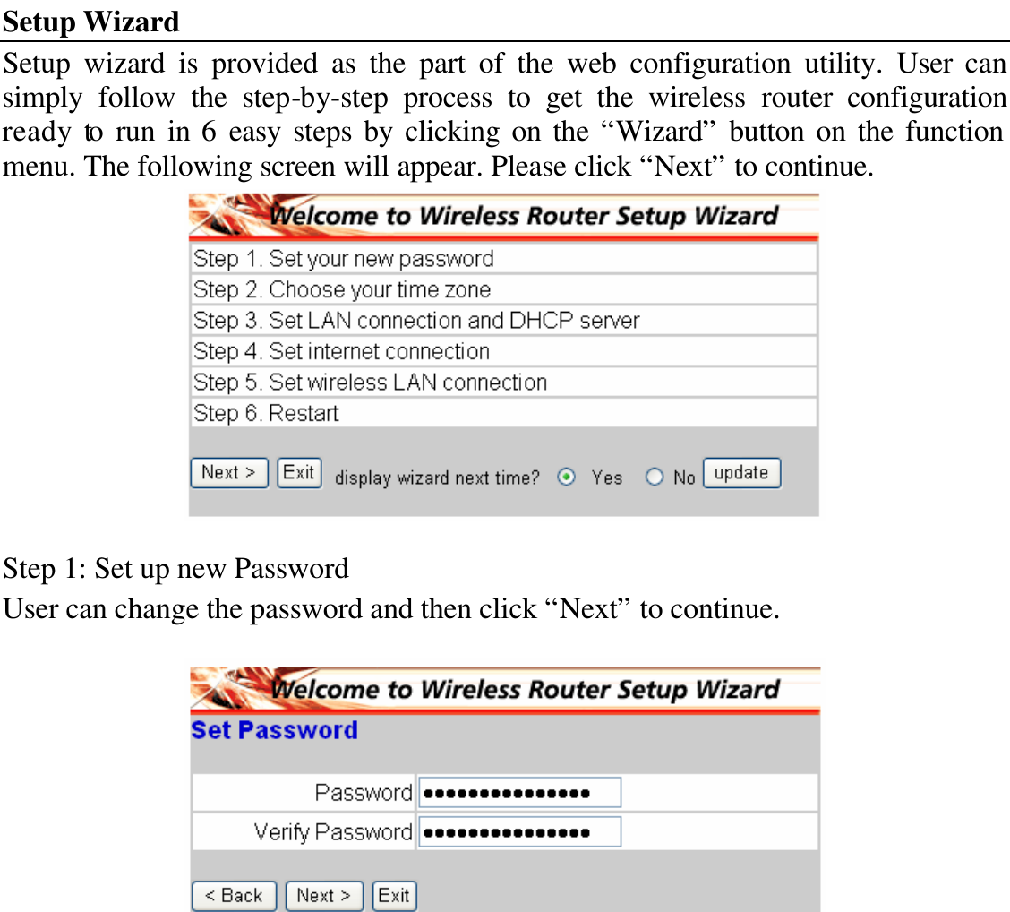 Setup Wizard Setup wizard is provided as the part of the web configuration utility. User can simply follow the step-by-step process to get the wireless router configuration ready to run in 6 easy steps by clicking on the “Wizard” button on the function menu. The following screen will appear. Please click “Next” to continue.   Step 1: Set up new Password User can change the password and then click “Next” to continue.   