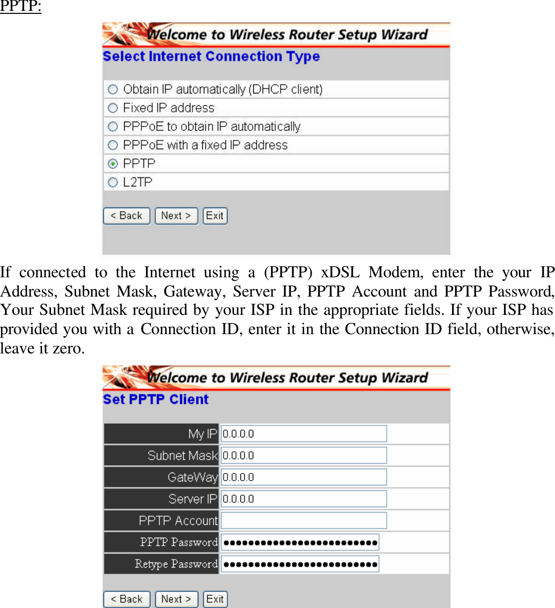 PPTP:  If connected to the Internet using a (PPTP) xDSL Modem, enter the your IP Address, Subnet Mask, Gateway, Server IP, PPTP Account and PPTP Password, Your Subnet Mask required by your ISP in the appropriate fields. If your ISP has provided you with a Connection ID, enter it in the Connection ID field, otherwise, leave it zero.    