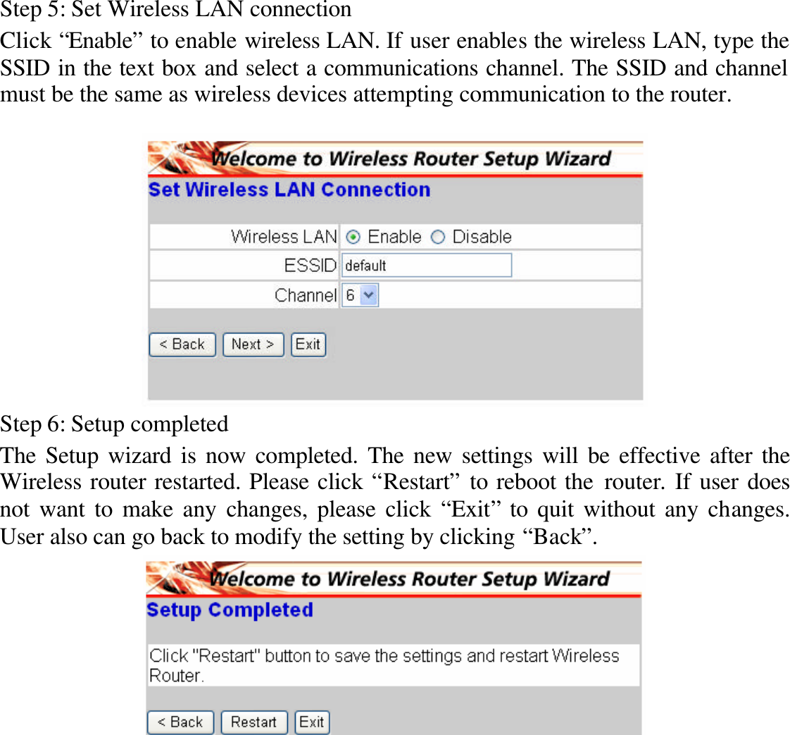 Step 5: Set Wireless LAN connection Click “Enable” to enable wireless LAN. If user enables the wireless LAN, type the SSID in the text box and select a communications channel. The SSID and channel must be the same as wireless devices attempting communication to the router.   Step 6: Setup completed The Setup wizard is now completed. The new settings will be effective after the Wireless router restarted. Please click “Restart” to reboot the router. If user does not want to make any changes, please click “Exit” to quit without any changes. User also can go back to modify the setting by clicking “Back”.  