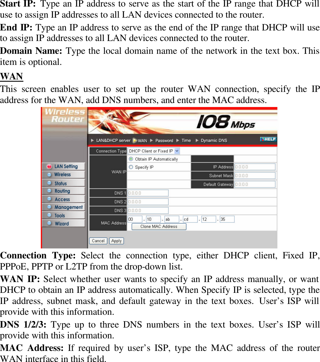 Start IP: Type an IP address to serve as the start of the IP range that DHCP will use to assign IP addresses to all LAN devices connected to the router. End IP: Type an IP address to serve as the end of the IP range that DHCP will use to assign IP addresses to all LAN devices connected to the router. Domain Name: Type the local domain name of the network in the text box. This item is optional. WAN This screen enables  user to set up the router WAN connection, specify the IP address for the WAN, add DNS numbers, and enter the MAC address.  Connection Type: Select the connection type, either DHCP client,  Fixed IP, PPPoE, PPTP or L2TP from the drop-down list. WAN IP: Select whether user wants to specify an IP address manually, or want DHCP to obtain an IP address automatically. When Specify IP is selected, type the IP address, subnet mask, and default gateway in the text boxes. User’s ISP will provide with this information. DNS 1/2/3: Type up to three DNS numbers in the text boxes. User’s ISP will provide with this information. MAC Address: If required by user’s ISP, type the MAC address of the router WAN interface in this field. 