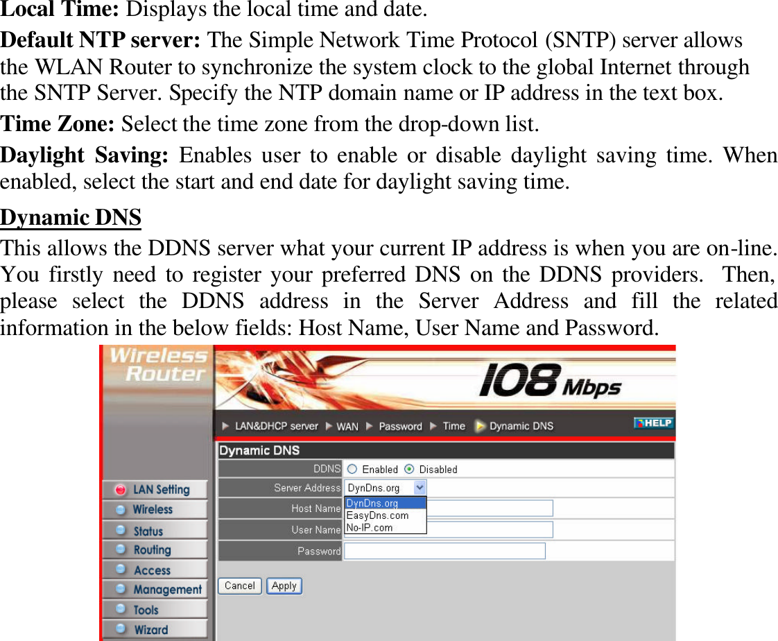 Local Time: Displays the local time and date. Default NTP server: The Simple Network Time Protocol (SNTP) server allows the WLAN Router to synchronize the system clock to the global Internet through the SNTP Server. Specify the NTP domain name or IP address in the text box. Time Zone: Select the time zone from the drop-down list. Daylight  Saving: Enables user to enable or disable daylight saving time. When enabled, select the start and end date for daylight saving time. Dynamic DNS This allows the DDNS server what your current IP address is when you are on-line.  You firstly need to register your preferred DNS on the DDNS providers.  Then, please select the DDNS address in the Server Address and fill the related information in the below fields: Host Name, User Name and Password.  
