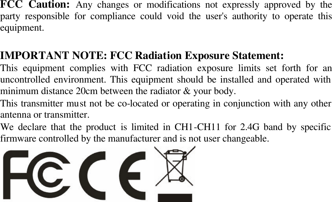 FCC Caution: Any changes or modifications not expressly approved by the party responsible for compliance could void the user&apos;s authority to operate this equipment.  IMPORTANT NOTE: FCC Radiation Exposure Statement: This equipment complies with FCC radiation exposure limits set forth for an uncontrolled environment. This equipment should be installed and operated with minimum distance 20cm between the radiator &amp; your body.   This transmitter must not be co-located or operating in conjunction with any other antenna or transmitter. We declare that the product is limited in CH1-CH11 for 2.4G band by specific firmware controlled by the manufacturer and is not user changeable.      