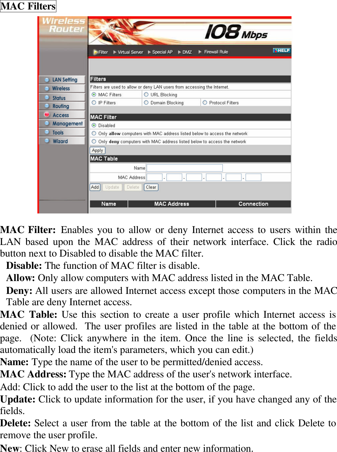 MAC Filters   MAC Filter: Enables you to allow or deny Internet access to users within the LAN based upon the MAC address of their network interface. Click the radio button next to Disabled to disable the MAC filter. Disable: The function of MAC filter is disable. Allow: Only allow computers with MAC address listed in the MAC Table. Deny: All users are allowed Internet access except those computers in the MAC Table are deny Internet access. MAC Table: Use this section to create a user profile which Internet access is denied or allowed.  The user profiles are listed in the table at the bottom of the page.  (Note: Click anywhere in the item. Once the line is selected, the fields automatically load the item&apos;s parameters, which you can edit.) Name: Type the name of the user to be permitted/denied access. MAC Address: Type the MAC address of the user&apos;s network interface. Add: Click to add the user to the list at the bottom of the page. Update: Click to update information for the user, if you have changed any of the fields. Delete: Select a user from the table at the bottom of the list and click Delete to remove the user profile. New: Click New to erase all fields and enter new information. 
