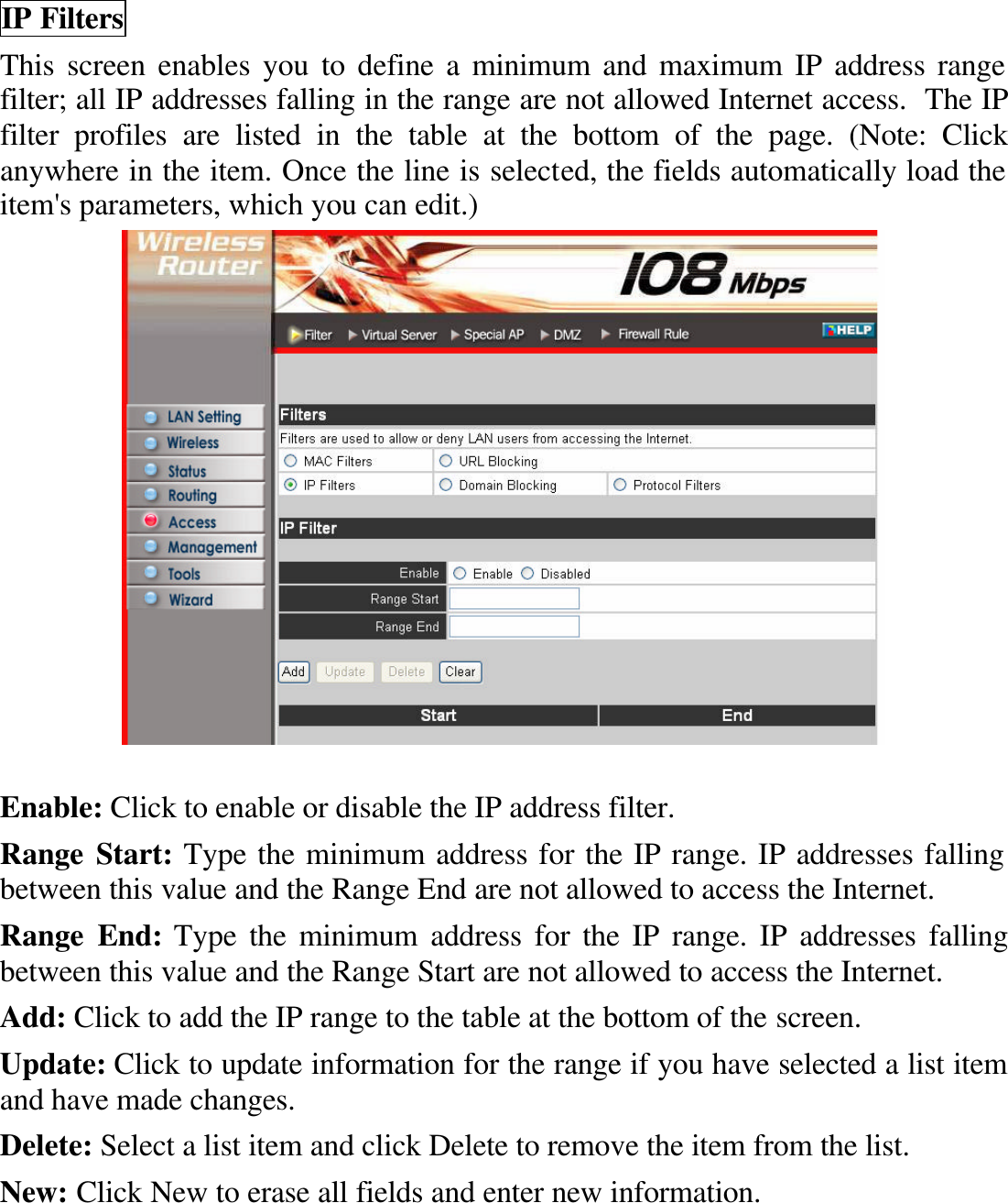 IP Filters This screen enables you to define a minimum and maximum IP address range filter; all IP addresses falling in the range are not allowed Internet access.  The IP filter profiles are listed in the table at the bottom of the page. (Note: Click anywhere in the item. Once the line is selected, the fields automatically load the item&apos;s parameters, which you can edit.)   Enable: Click to enable or disable the IP address filter. Range Start: Type the minimum address for the IP range. IP addresses falling between this value and the Range End are not allowed to access the Internet. Range End: Type the minimum address for the IP range. IP addresses falling between this value and the Range Start are not allowed to access the Internet. Add: Click to add the IP range to the table at the bottom of the screen. Update: Click to update information for the range if you have selected a list item and have made changes. Delete: Select a list item and click Delete to remove the item from the list. New: Click New to erase all fields and enter new information. 