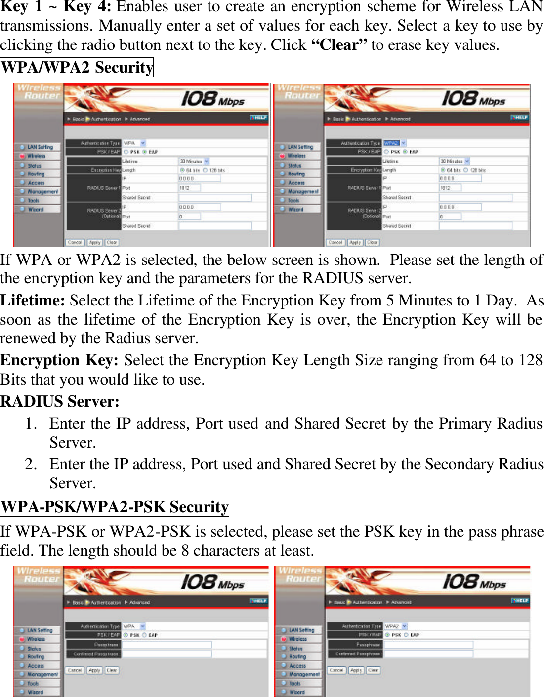 Key 1 ~ Key 4: Enables user to create an encryption scheme for Wireless LAN transmissions. Manually enter a set of values for each key. Select a key to use by clicking the radio button next to the key. Click “Clear” to erase key values. WPA/WPA2 Security    If WPA or WPA2 is selected, the below screen is shown.  Please set the length of the encryption key and the parameters for the RADIUS server. Lifetime: Select the Lifetime of the Encryption Key from 5 Minutes to 1 Day.  As soon as the lifetime of the Encryption Key is over, the Encryption Key will be renewed by the Radius server. Encryption Key: Select the Encryption Key Length Size ranging from 64 to 128 Bits that you would like to use. RADIUS Server:  1. Enter the IP address, Port used and Shared Secret by the Primary Radius Server. 2. Enter the IP address, Port used and Shared Secret by the Secondary Radius Server. WPA-PSK/WPA2-PSK Security If WPA-PSK or WPA2-PSK is selected, please set the PSK key in the pass phrase field. The length should be 8 characters at least.    