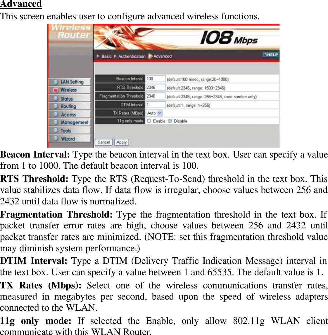  Advanced This screen enables user to configure advanced wireless functions.  Beacon Interval: Type the beacon interval in the text box. User can specify a value from 1 to 1000. The default beacon interval is 100. RTS Threshold: Type the RTS (Request-To-Send) threshold in the text box. This value stabilizes data flow. If data flow is irregular, choose values between 256 and 2432 until data flow is normalized. Fragmentation Threshold: Type the fragmentation threshold in the text box. If packet transfer error rates are high, choose values between 256 and 2432 until packet transfer rates are minimized. (NOTE: set this fragmentation threshold value may diminish system performance.) DTIM Interval: Type a DTIM (Delivery Traffic Indication Message) interval in the text box. User can specify a value between 1 and 65535. The default value is 1. TX Rates (Mbps): Select one of the wireless communications transfer rates, measured in megabytes per second, based upon the speed of wireless adapters connected to the WLAN. 11g only mode: If selected the Enable, only allow 802.11g WLAN client communicate with this WLAN Router. 