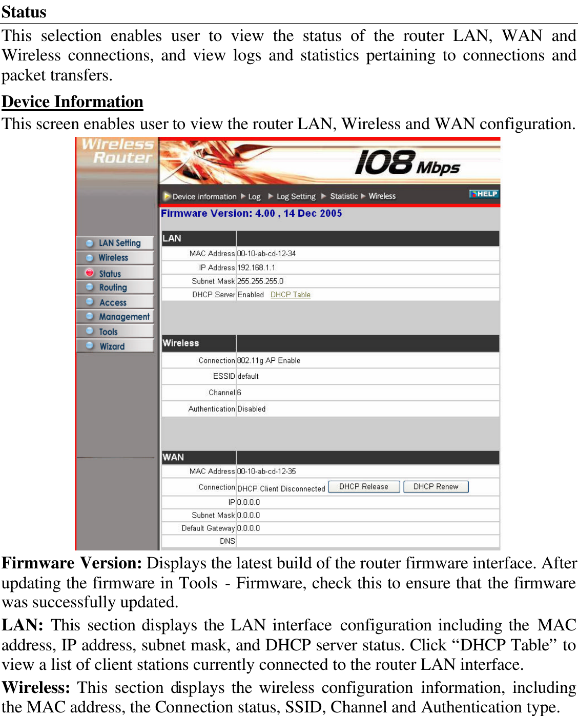 Status This selection enables user to view the status of the router LAN, WAN and Wireless  connections, and view logs and statistics pertaining to connections and packet transfers. Device Information This screen enables user to view the router LAN, Wireless and WAN configuration.  Firmware Version: Displays the latest build of the router firmware interface. After updating the firmware in Tools - Firmware, check this to ensure that the firmware was successfully updated. LAN: This  section displays the LAN interface configuration including the MAC address, IP address, subnet mask, and DHCP server status. Click “DHCP Table” to view a list of client stations currently connected to the router LAN interface. Wireless: This section displays the wireless configuration information, including the MAC address, the Connection status, SSID, Channel and Authentication type. 