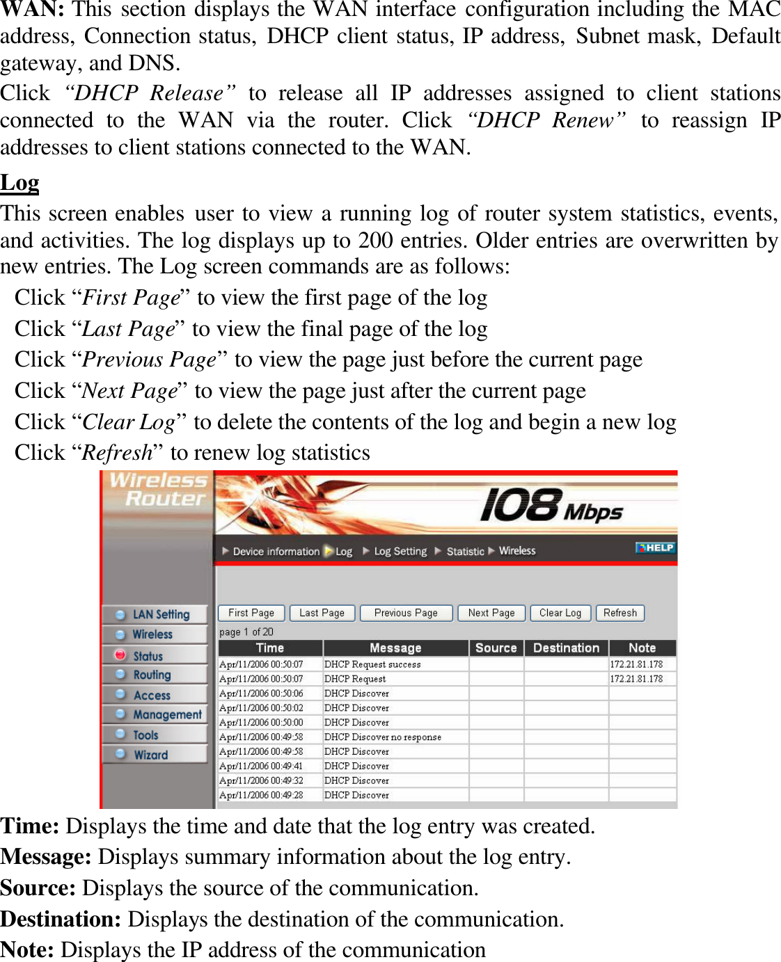 WAN: This section displays the WAN interface configuration including the MAC address, Connection status, DHCP client status, IP address, Subnet mask, Default gateway, and DNS. Click  “DHCP Release” to release all IP addresses assigned to client stations connected to the WAN via the router. Click “DHCP Renew” to reassign IP addresses to client stations connected to the WAN. Log This screen enables user to view a running log of router system statistics, events, and activities. The log displays up to 200 entries. Older entries are overwritten by new entries. The Log screen commands are as follows: Click “First Page” to view the first page of the log Click “Last Page” to view the final page of the log Click “Previous Page” to view the page just before the current page Click “Next Page” to view the page just after the current page Click “Clear Log” to delete the contents of the log and begin a new log Click “Refresh” to renew log statistics    Time: Displays the time and date that the log entry was created. Message: Displays summary information about the log entry. Source: Displays the source of the communication. Destination: Displays the destination of the communication. Note: Displays the IP address of the communication 