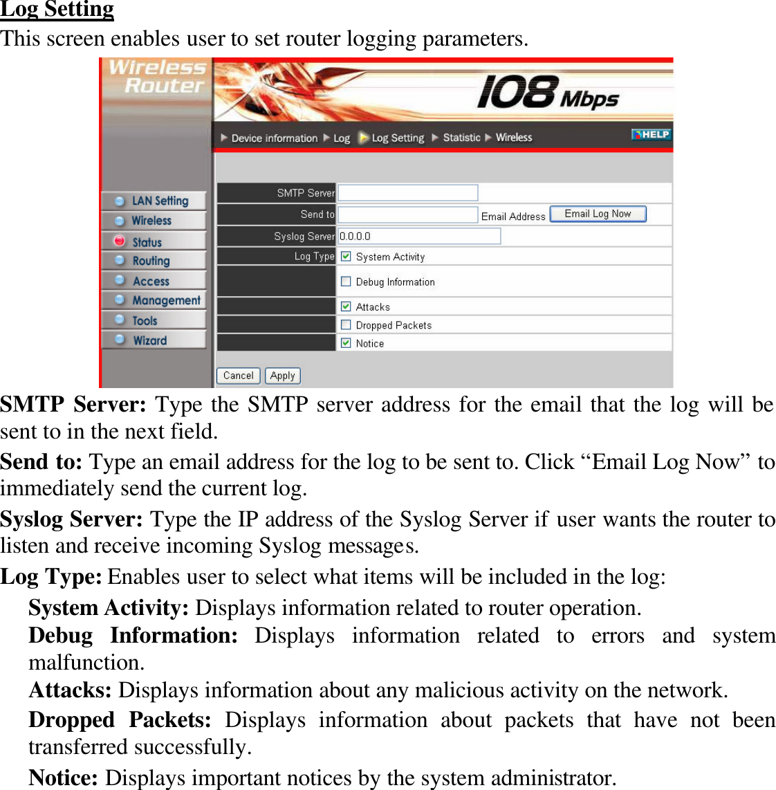 Log Setting This screen enables user to set router logging parameters.  SMTP Server: Type the SMTP server address for the email that the log will be sent to in the next field. Send to: Type an email address for the log to be sent to. Click “Email Log Now” to immediately send the current log. Syslog Server: Type the IP address of the Syslog Server if user wants the router to listen and receive incoming Syslog messages. Log Type: Enables user to select what items will be included in the log: System Activity: Displays information related to router operation. Debug Information: Displays information related to errors and system malfunction. Attacks: Displays information about any malicious activity on the network. Dropped Packets: Displays information about packets that have not been transferred successfully. Notice: Displays important notices by the system administrator. 