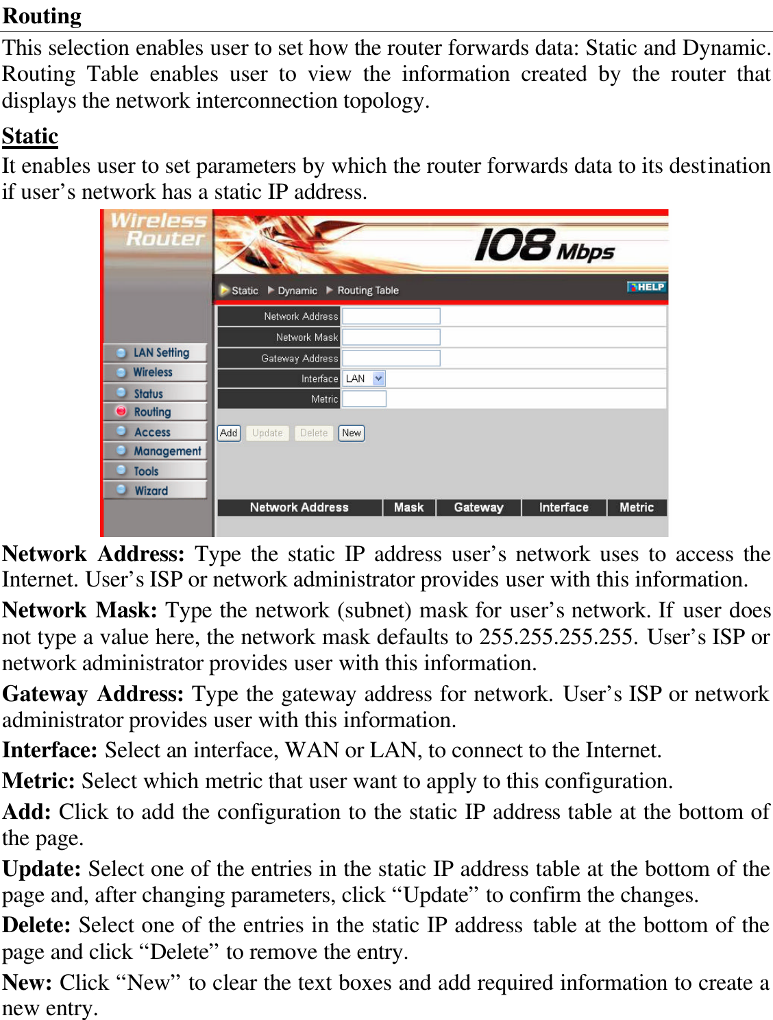 Routing This selection enables user to set how the router forwards data: Static and Dynamic. Routing Table enables user to view the information created by the router that displays the network interconnection topology. Static It enables user to set parameters by which the router forwards data to its destination if user’s network has a static IP address.  Network Address: Type the static IP address user’s network uses to access the Internet. User’s ISP or network administrator provides user with this information. Network Mask: Type the network (subnet) mask for user’s network. If user does not type a value here, the network mask defaults to 255.255.255.255. User’s ISP or network administrator provides user with this information. Gateway Address: Type the gateway address for network. User’s ISP or network administrator provides user with this information. Interface: Select an interface, WAN or LAN, to connect to the Internet. Metric: Select which metric that user want to apply to this configuration. Add: Click to add the configuration to the static IP address table at the bottom of the page. Update: Select one of the entries in the static IP address table at the bottom of the page and, after changing parameters, click “Update” to confirm the changes. Delete: Select one of the entries in the static IP address table at the bottom of the page and click “Delete” to remove the entry. New: Click “New” to clear the text boxes and add required information to create a new entry. 