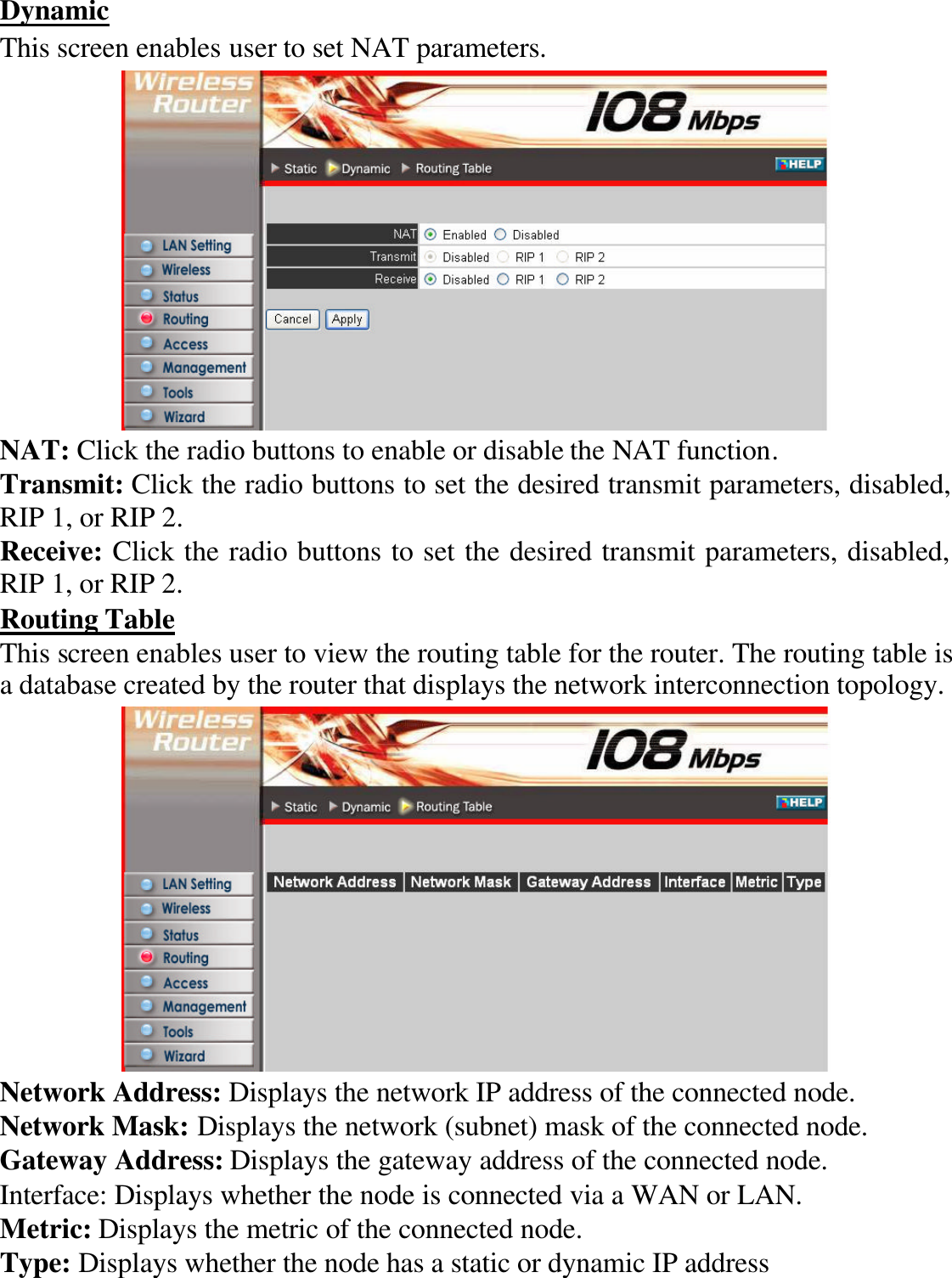 Dynamic This screen enables user to set NAT parameters.  NAT: Click the radio buttons to enable or disable the NAT function. Transmit: Click the radio buttons to set the desired transmit parameters, disabled, RIP 1, or RIP 2. Receive: Click the radio buttons to set the desired transmit parameters, disabled, RIP 1, or RIP 2. Routing Table This screen enables user to view the routing table for the router. The routing table is a database created by the router that displays the network interconnection topology.  Network Address: Displays the network IP address of the connected node. Network Mask: Displays the network (subnet) mask of the connected node. Gateway Address: Displays the gateway address of the connected node. Interface: Displays whether the node is connected via a WAN or LAN. Metric: Displays the metric of the connected node. Type: Displays whether the node has a static or dynamic IP address 