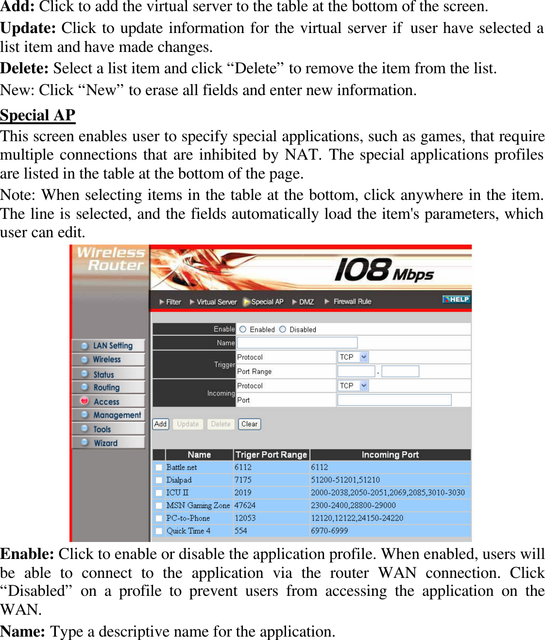 Add: Click to add the virtual server to the table at the bottom of the screen. Update: Click to update information for the virtual server if user have selected a list item and have made changes. Delete: Select a list item and click “Delete” to remove the item from the list. New: Click “New” to erase all fields and enter new information. Special AP This screen enables user to specify special applications, such as games, that require multiple connections that are inhibited by NAT. The special applications profiles are listed in the table at the bottom of the page. Note: When selecting items in the table at the bottom, click anywhere in the item. The line is selected, and the fields automatically load the item&apos;s parameters, which user can edit.  Enable: Click to enable or disable the application profile. When enabled, users will be able to connect to the application via the router WAN connection. Click “Disabled” on a profile to prevent users from accessing the application on the WAN. Name: Type a descriptive name for the application. 