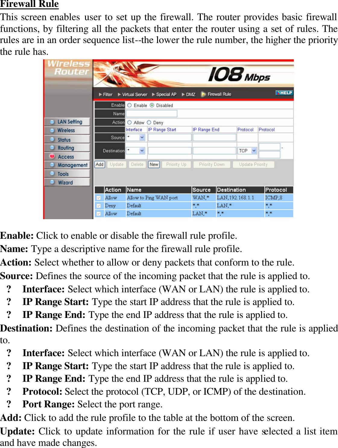 Firewall Rule This screen enables user to set up the firewall. The router provides basic firewall functions, by filtering all the packets that enter the router using a set of rules. The rules are in an order sequence list--the lower the rule number, the higher the priority the rule has.   Enable: Click to enable or disable the firewall rule profile. Name: Type a descriptive name for the firewall rule profile. Action: Select whether to allow or deny packets that conform to the rule. Source: Defines the source of the incoming packet that the rule is applied to. ? Interface: Select which interface (WAN or LAN) the rule is applied to. ? IP Range Start: Type the start IP address that the rule is applied to. ? IP Range End: Type the end IP address that the rule is applied to. Destination: Defines the destination of the incoming packet that the rule is applied to. ? Interface: Select which interface (WAN or LAN) the rule is applied to. ? IP Range Start: Type the start IP address that the rule is applied to. ? IP Range End: Type the end IP address that the rule is applied to. ? Protocol: Select the protocol (TCP, UDP, or ICMP) of the destination. ? Port Range: Select the port range. Add: Click to add the rule profile to the table at the bottom of the screen. Update: Click to update information for the rule if user have selected a list item and have made changes. 