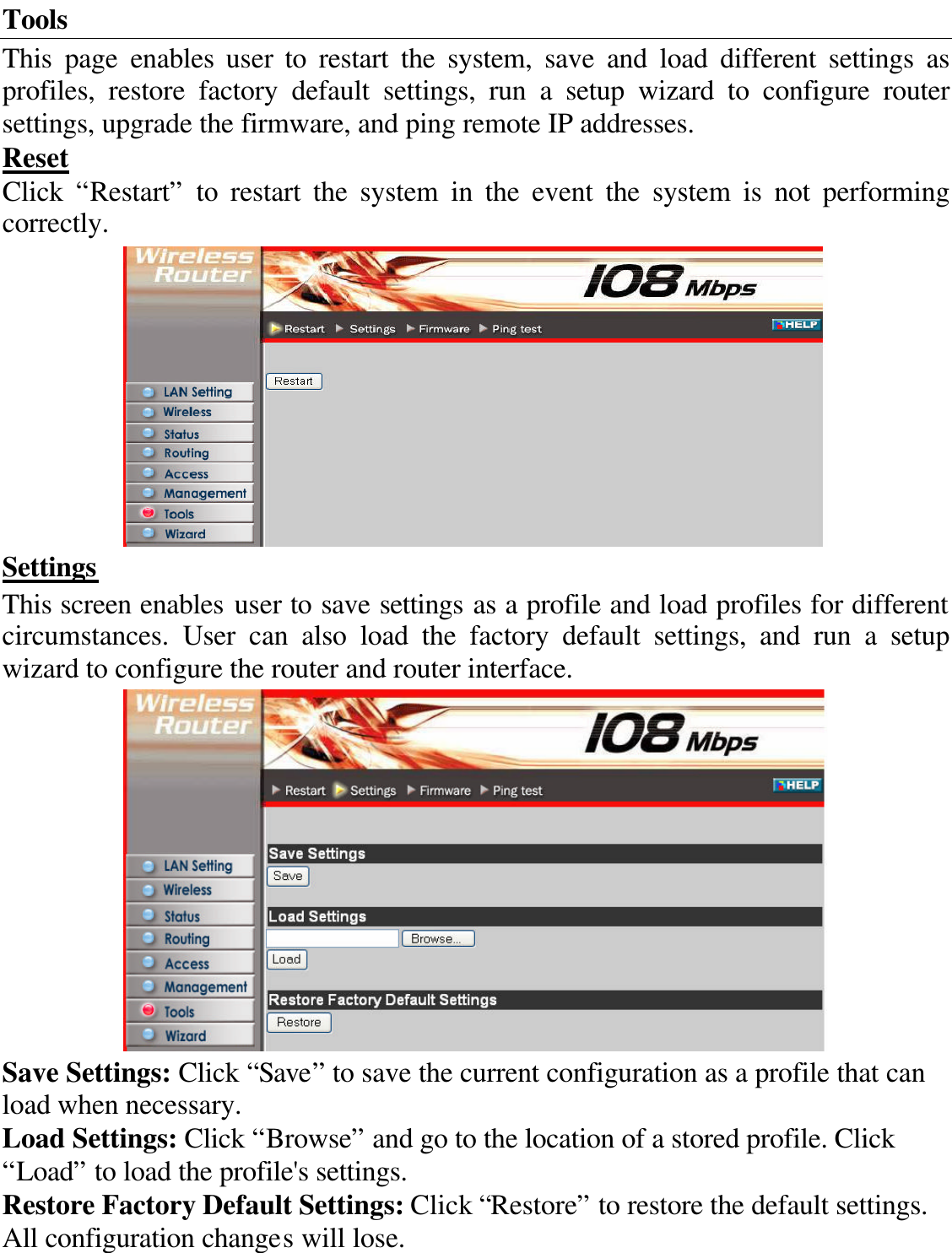 Tools This page enables user to restart the system, save and load different settings as profiles, restore factory default settings, run a setup wizard to configure router settings, upgrade the firmware, and ping remote IP addresses. Reset Click “Restart” to restart the system in the event the system is not performing correctly.  Settings This screen enables user to save settings as a profile and load profiles for different circumstances.  User  can also load the factory default settings, and run a setup wizard to configure the router and router interface.  Save Settings: Click “Save” to save the current configuration as a profile that can load when necessary. Load Settings: Click “Browse” and go to the location of a stored profile. Click “Load” to load the profile&apos;s settings. Restore Factory Default Settings: Click “Restore” to restore the default settings. All configuration changes will lose. 