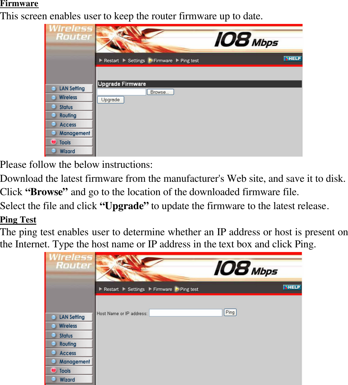 Firmware This screen enables user to keep the router firmware up to date.  Please follow the below instructions: Download the latest firmware from the manufacturer&apos;s Web site, and save it to disk. Click “Browse” and go to the location of the downloaded firmware file. Select the file and click “Upgrade” to update the firmware to the latest release. Ping Test The ping test enables user to determine whether an IP address or host is present on the Internet. Type the host name or IP address in the text box and click Ping.  