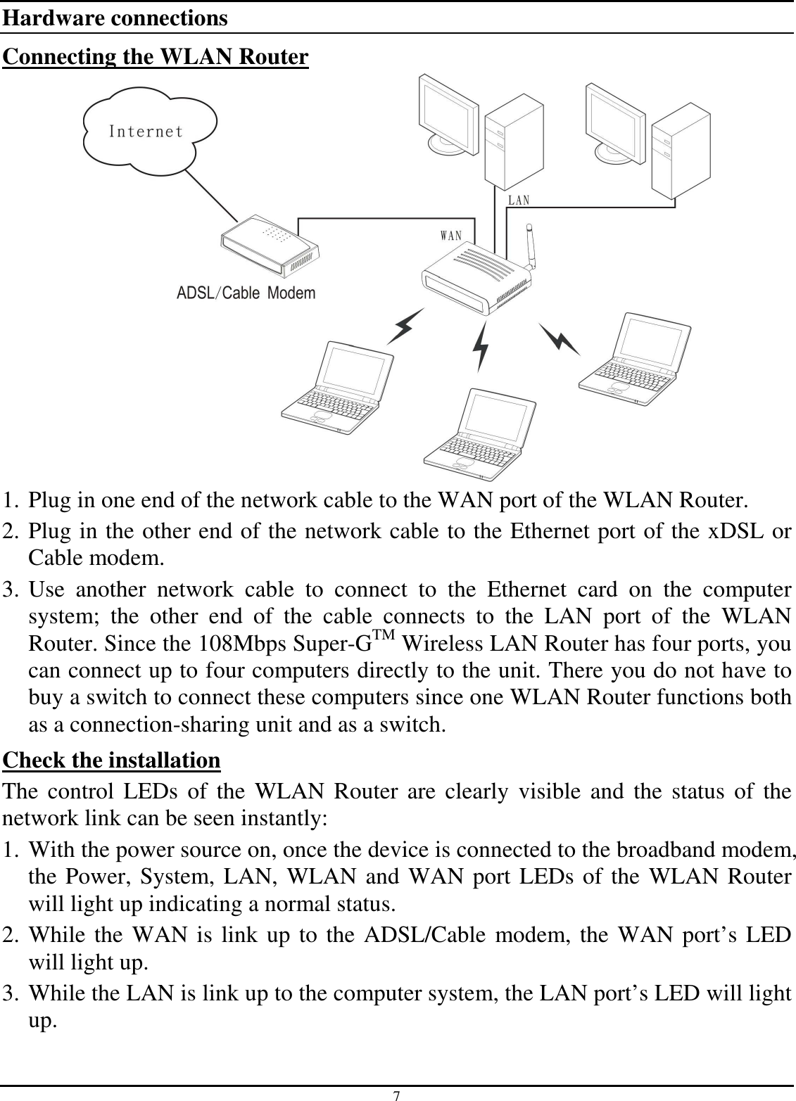 7 Hardware connections Connecting the WLAN Router  1. Plug in one end of the network cable to the WAN port of the WLAN Router. 2. Plug in the other end of the network cable to the Ethernet port of the xDSL or Cable modem. 3. Use  another  network  cable  to  connect  to  the  Ethernet  card  on  the  computer system;  the  other  end  of  the  cable  connects  to  the  LAN  port  of  the  WLAN Router. Since the 108Mbps Super-GTM Wireless LAN Router has four ports, you can connect up to four computers directly to the unit. There you do not have to buy a switch to connect these computers since one WLAN Router functions both as a connection-sharing unit and as a switch. Check the installation The  control  LEDs  of  the  WLAN  Router are  clearly  visible  and  the  status  of  the network link can be seen instantly: 1. With the power source on, once the device is connected to the broadband modem, the Power, System, LAN, WLAN and WAN port LEDs of the WLAN Router will light up indicating a normal status. 2. While the WAN is link up to the ADSL/Cable modem, the WAN port’s LED will light up. 3. While the LAN is link up to the computer system, the LAN port’s LED will light up.  