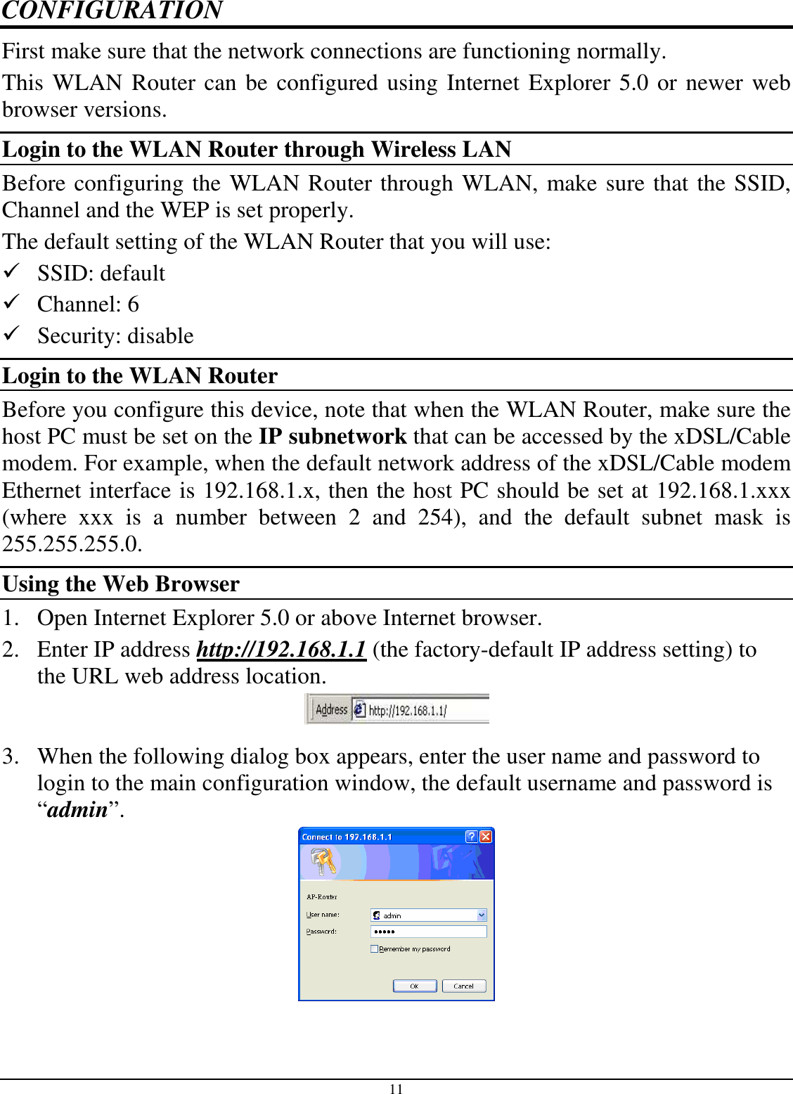 11 CONFIGURATION First make sure that the network connections are functioning normally.  This WLAN Router can be configured using Internet Explorer 5.0 or newer web browser versions. Login to the WLAN Router through Wireless LAN Before configuring the WLAN Router through WLAN, make sure that the SSID, Channel and the WEP is set properly. The default setting of the WLAN Router that you will use:  SSID: default  Channel: 6  Security: disable Login to the WLAN Router Before you configure this device, note that when the WLAN Router, make sure the host PC must be set on the IP subnetwork that can be accessed by the xDSL/Cable modem. For example, when the default network address of the xDSL/Cable modem Ethernet interface is 192.168.1.x, then the host PC should be set at 192.168.1.xxx (where  xxx  is  a  number  between  2  and  254),  and  the  default  subnet  mask  is 255.255.255.0. Using the Web Browser 1. Open Internet Explorer 5.0 or above Internet browser. 2. Enter IP address http://192.168.1.1 (the factory-default IP address setting) to the URL web address location.  3. When the following dialog box appears, enter the user name and password to login to the main configuration window, the default username and password is “admin”.    