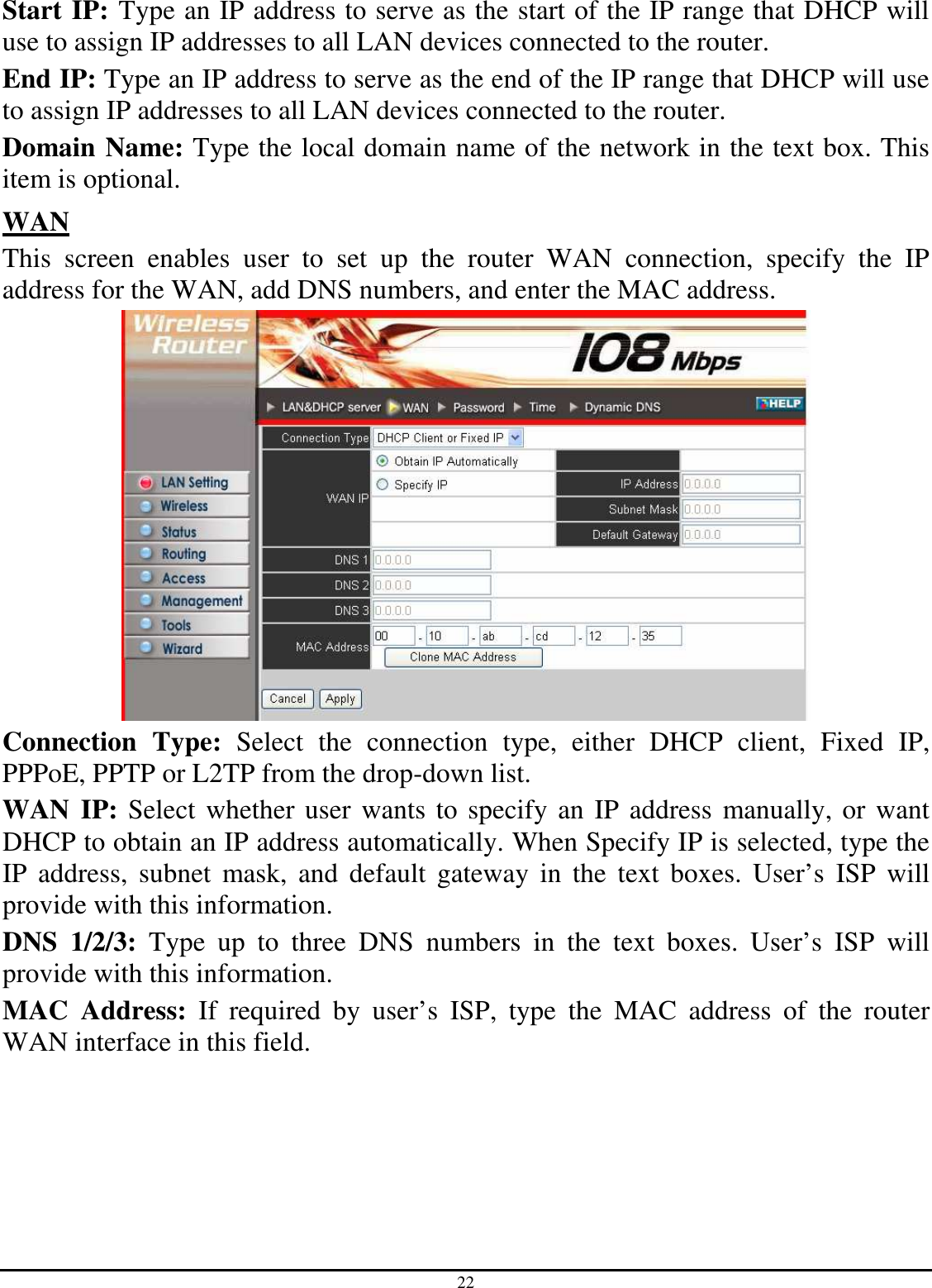 22 Start IP: Type an IP address to serve as the start of the IP range that DHCP will use to assign IP addresses to all LAN devices connected to the router. End IP: Type an IP address to serve as the end of the IP range that DHCP will use to assign IP addresses to all LAN devices connected to the router. Domain Name: Type the local domain name of the network in the text box. This item is optional. WAN This  screen  enables  user  to  set  up  the  router  WAN  connection,  specify  the  IP address for the WAN, add DNS numbers, and enter the MAC address.  Connection  Type:  Select  the  connection  type,  either  DHCP  client,  Fixed  IP, PPPoE, PPTP or L2TP from the drop-down list. WAN IP: Select whether user wants to specify an IP address manually, or want DHCP to obtain an IP address automatically. When Specify IP is selected, type the IP  address,  subnet  mask,  and  default  gateway  in  the  text  boxes.  User’s  ISP  will provide with this information. DNS  1/2/3:  Type  up  to  three  DNS  numbers  in  the  text  boxes.  User’s  ISP  will provide with this information. MAC  Address:  If  required  by  user’s  ISP,  type  the  MAC  address  of  the  router WAN interface in this field. 