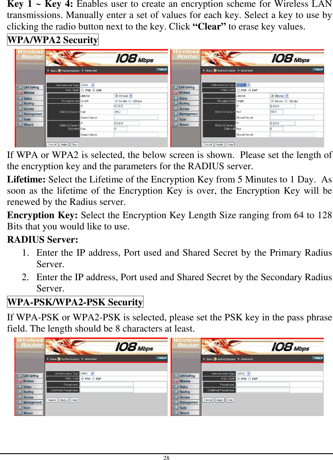 28 Key 1 ~ Key 4: Enables user to create an encryption scheme for Wireless LAN transmissions. Manually enter a set of values for each key. Select a key to use by clicking the radio button next to the key. Click “Clear” to erase key values. WPA/WPA2 Security    If WPA or WPA2 is selected, the below screen is shown.  Please set the length of the encryption key and the parameters for the RADIUS server. Lifetime: Select the Lifetime of the Encryption Key from 5 Minutes to 1 Day.  As soon as the lifetime of the Encryption Key is over, the Encryption Key will be renewed by the Radius server. Encryption Key: Select the Encryption Key Length Size ranging from 64 to 128 Bits that you would like to use. RADIUS Server:  1. Enter the IP address, Port used and Shared Secret by the Primary Radius Server. 2. Enter the IP address, Port used and Shared Secret by the Secondary Radius Server. WPA-PSK/WPA2-PSK Security If WPA-PSK or WPA2-PSK is selected, please set the PSK key in the pass phrase field. The length should be 8 characters at least.    