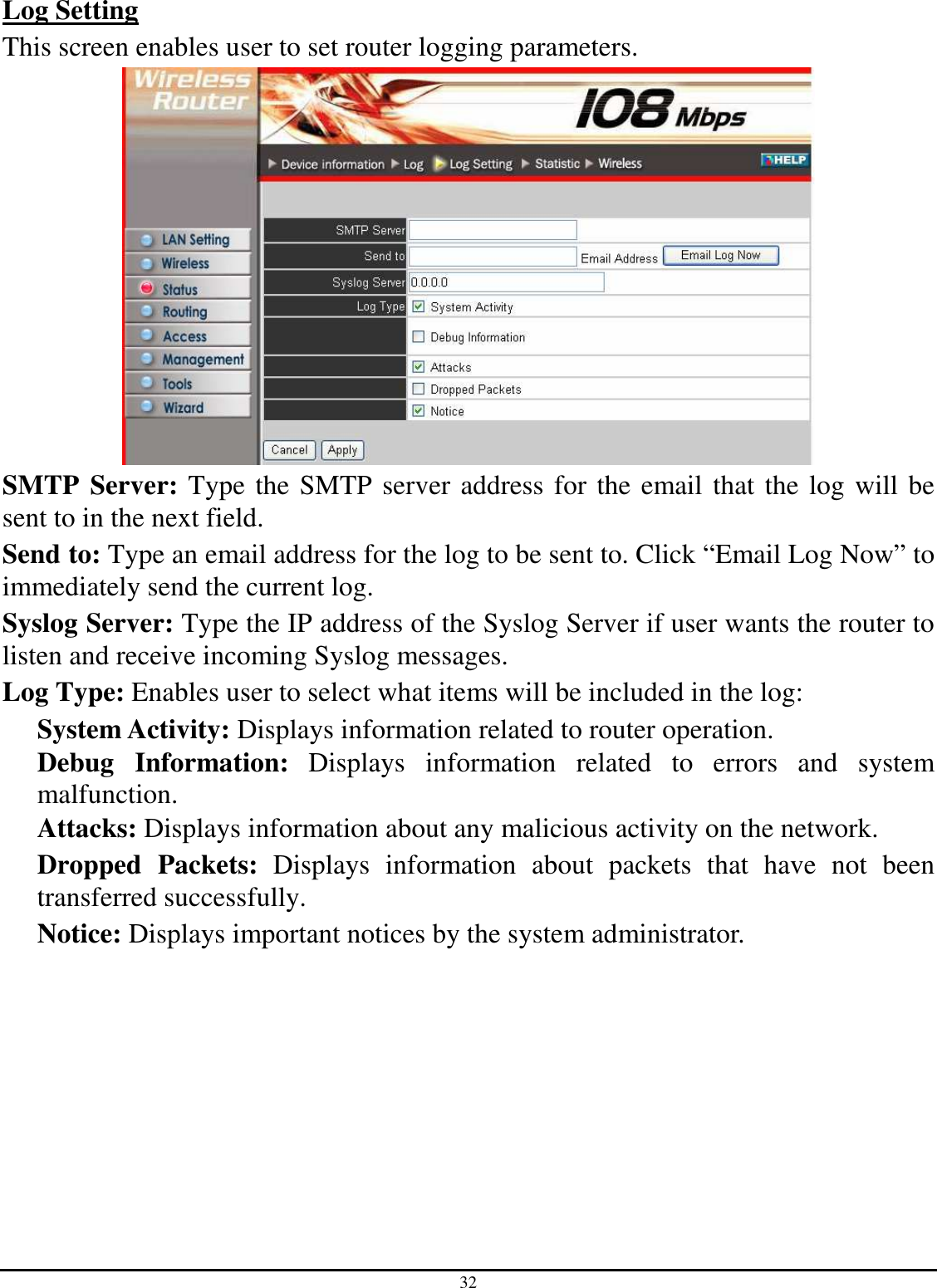 32 Log Setting This screen enables user to set router logging parameters.  SMTP Server: Type the SMTP server address for the email that the log will be sent to in the next field. Send to: Type an email address for the log to be sent to. Click “Email Log Now” to immediately send the current log. Syslog Server: Type the IP address of the Syslog Server if user wants the router to listen and receive incoming Syslog messages. Log Type: Enables user to select what items will be included in the log: System Activity: Displays information related to router operation. Debug  Information:  Displays  information  related  to  errors  and  system malfunction. Attacks: Displays information about any malicious activity on the network. Dropped  Packets:  Displays  information  about  packets  that  have  not  been transferred successfully. Notice: Displays important notices by the system administrator. 