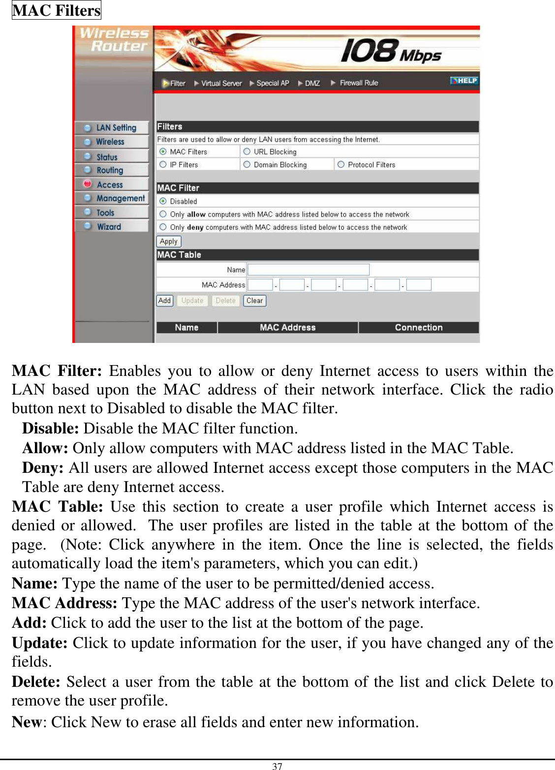 37 MAC Filters   MAC  Filter:  Enables  you  to allow  or deny Internet  access  to users  within  the LAN  based  upon  the  MAC  address  of  their  network  interface.  Click  the  radio button next to Disabled to disable the MAC filter. Disable: Disable the MAC filter function. Allow: Only allow computers with MAC address listed in the MAC Table. Deny: All users are allowed Internet access except those computers in the MAC Table are deny Internet access. MAC  Table:  Use  this  section  to  create  a  user  profile  which  Internet  access  is denied or allowed.  The user profiles are listed in the table at the bottom of the page.    (Note:  Click  anywhere  in  the  item.  Once  the  line  is  selected,  the  fields automatically load the item&apos;s parameters, which you can edit.) Name: Type the name of the user to be permitted/denied access. MAC Address: Type the MAC address of the user&apos;s network interface. Add: Click to add the user to the list at the bottom of the page. Update: Click to update information for the user, if you have changed any of the fields. Delete: Select a user from the table at the bottom of the list and click Delete to remove the user profile. New: Click New to erase all fields and enter new information. 