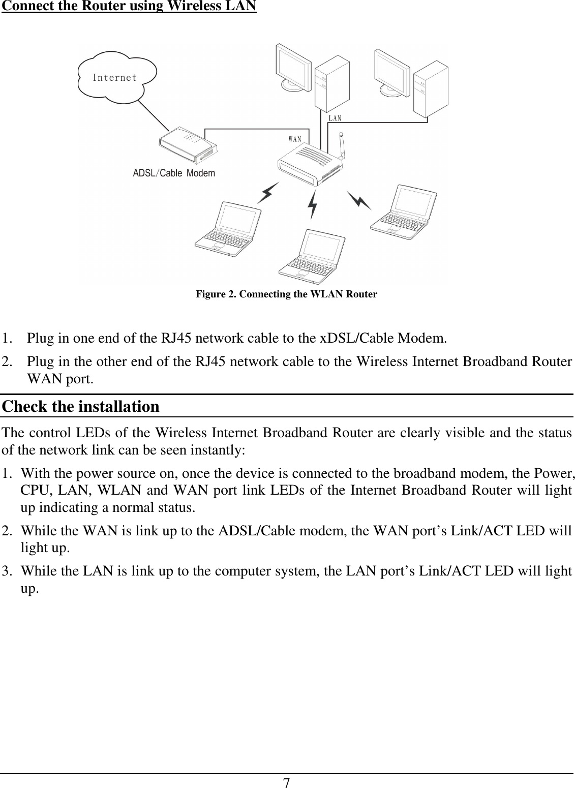 7 Connect the Router using Wireless LAN   Figure 2. Connecting the WLAN Router  1. Plug in one end of the RJ45 network cable to the xDSL/Cable Modem. 2. Plug in the other end of the RJ45 network cable to the Wireless Internet Broadband Router WAN port. Check the installation The control LEDs of the Wireless Internet Broadband Router are clearly visible and the status of the network link can be seen instantly: 1. With the power source on, once the device is connected to the broadband modem, the Power, CPU, LAN, WLAN and WAN port link LEDs of the Internet Broadband Router will light up indicating a normal status. 2. While the WAN is link up to the ADSL/Cable modem, the WAN port’s Link/ACT LED will light up. 3. While the LAN is link up to the computer system, the LAN port’s Link/ACT LED will light up.  