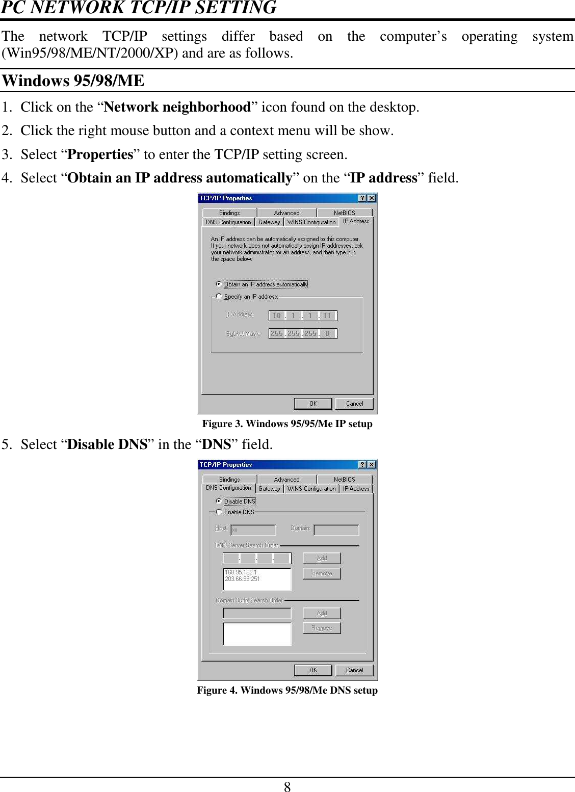 8 PC NETWORK TCP/IP SETTING The  network  TCP/IP  settings  differ  based  on  the  computer’s  operating  system (Win95/98/ME/NT/2000/XP) and are as follows. Windows 95/98/ME 1. Click on the “Network neighborhood” icon found on the desktop.  2. Click the right mouse button and a context menu will be show.  3. Select “Properties” to enter the TCP/IP setting screen.  4. Select “Obtain an IP address automatically” on the “IP address” field.  Figure 3. Windows 95/95/Me IP setup 5. Select “Disable DNS” in the “DNS” field.  Figure 4. Windows 95/98/Me DNS setup 