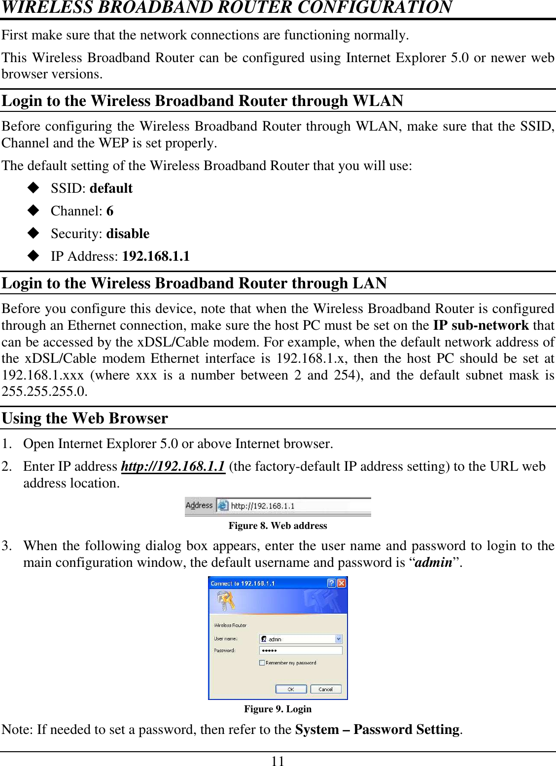 11 WIRELESS BROADBAND ROUTER CONFIGURATION First make sure that the network connections are functioning normally.  This Wireless Broadband Router can be configured using Internet Explorer 5.0 or newer web browser versions. Login to the Wireless Broadband Router through WLAN Before configuring the Wireless Broadband Router through WLAN, make sure that the SSID, Channel and the WEP is set properly. The default setting of the Wireless Broadband Router that you will use:  SSID: default  Channel: 6  Security: disable  IP Address: 192.168.1.1 Login to the Wireless Broadband Router through LAN Before you configure this device, note that when the Wireless Broadband Router is configured through an Ethernet connection, make sure the host PC must be set on the IP sub-network that can be accessed by the xDSL/Cable modem. For example, when the default network address of the xDSL/Cable modem Ethernet interface is 192.168.1.x, then the host PC should be set at 192.168.1.xxx (where  xxx  is  a  number between  2  and  254),  and  the  default  subnet  mask is 255.255.255.0. Using the Web Browser 1. Open Internet Explorer 5.0 or above Internet browser. 2. Enter IP address http://192.168.1.1 (the factory-default IP address setting) to the URL web address location.  Figure 8. Web address 3. When the following dialog box appears, enter the user name and password to login to the main configuration window, the default username and password is “admin”.  Figure 9. Login Note: If needed to set a password, then refer to the System – Password Setting. 