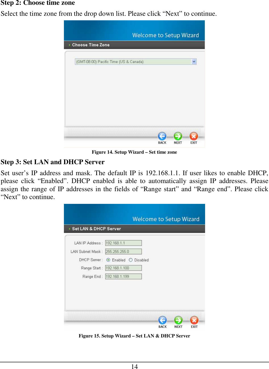 14 Step 2: Choose time zone Select the time zone from the drop down list. Please click “Next” to continue.  Figure 14. Setup Wizard – Set time zone Step 3: Set LAN and DHCP Server Set user’s IP address and mask. The default IP is 192.168.1.1. If user likes to enable DHCP, please  click  “Enabled”.  DHCP  enabled  is  able  to  automatically  assign  IP  addresses.  Please assign the range of IP addresses in the fields of “Range start” and “Range end”. Please click “Next” to continue.  Figure 15. Setup Wizard – Set LAN &amp; DHCP Server 