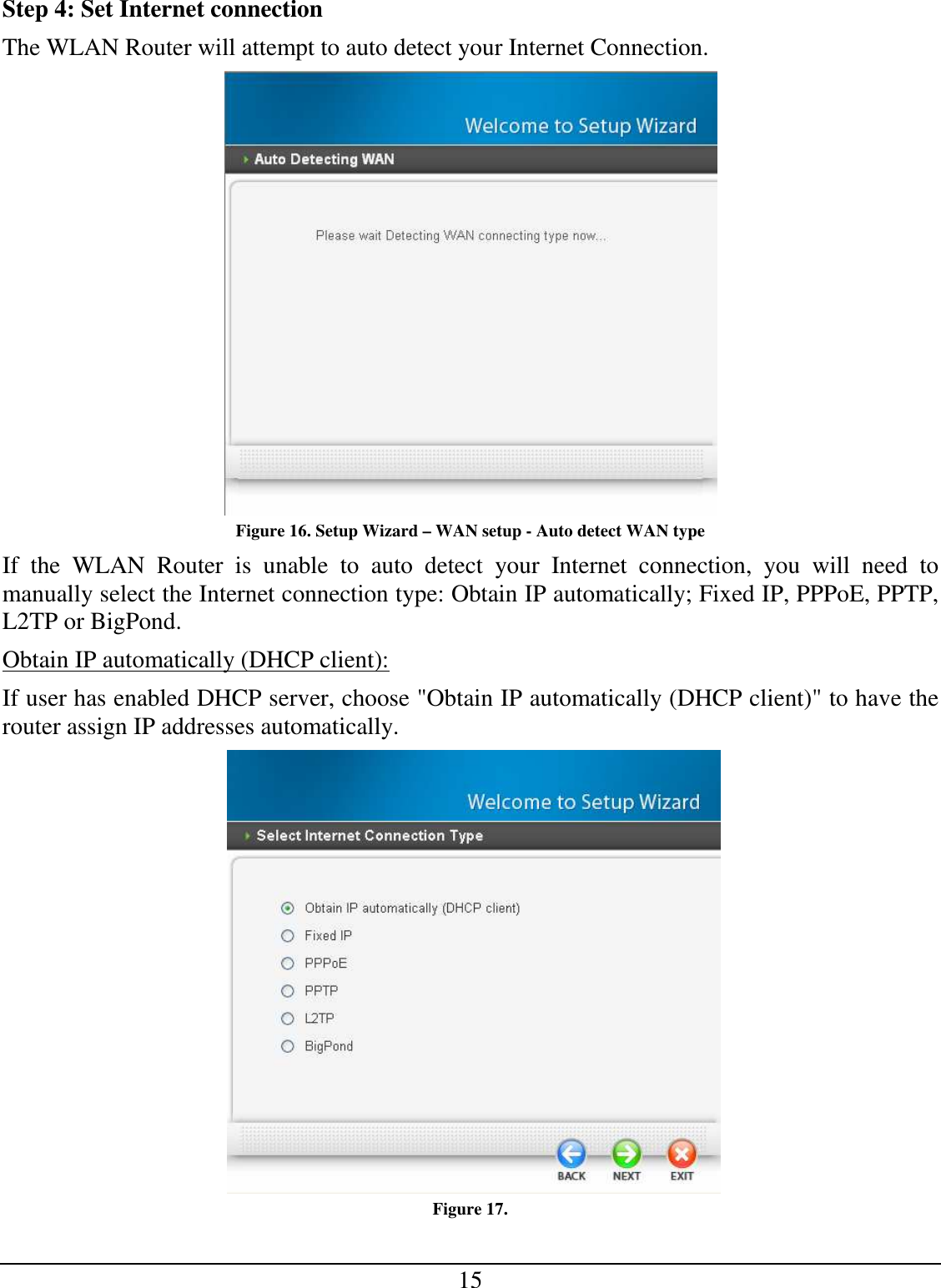 15 Step 4: Set Internet connection The WLAN Router will attempt to auto detect your Internet Connection.  Figure 16. Setup Wizard – WAN setup - Auto detect WAN type If  the  WLAN  Router  is  unable  to  auto  detect  your  Internet  connection,  you  will  need  to manually select the Internet connection type: Obtain IP automatically; Fixed IP, PPPoE, PPTP, L2TP or BigPond. Obtain IP automatically (DHCP client): If user has enabled DHCP server, choose &quot;Obtain IP automatically (DHCP client)&quot; to have the router assign IP addresses automatically.   Figure 17.  