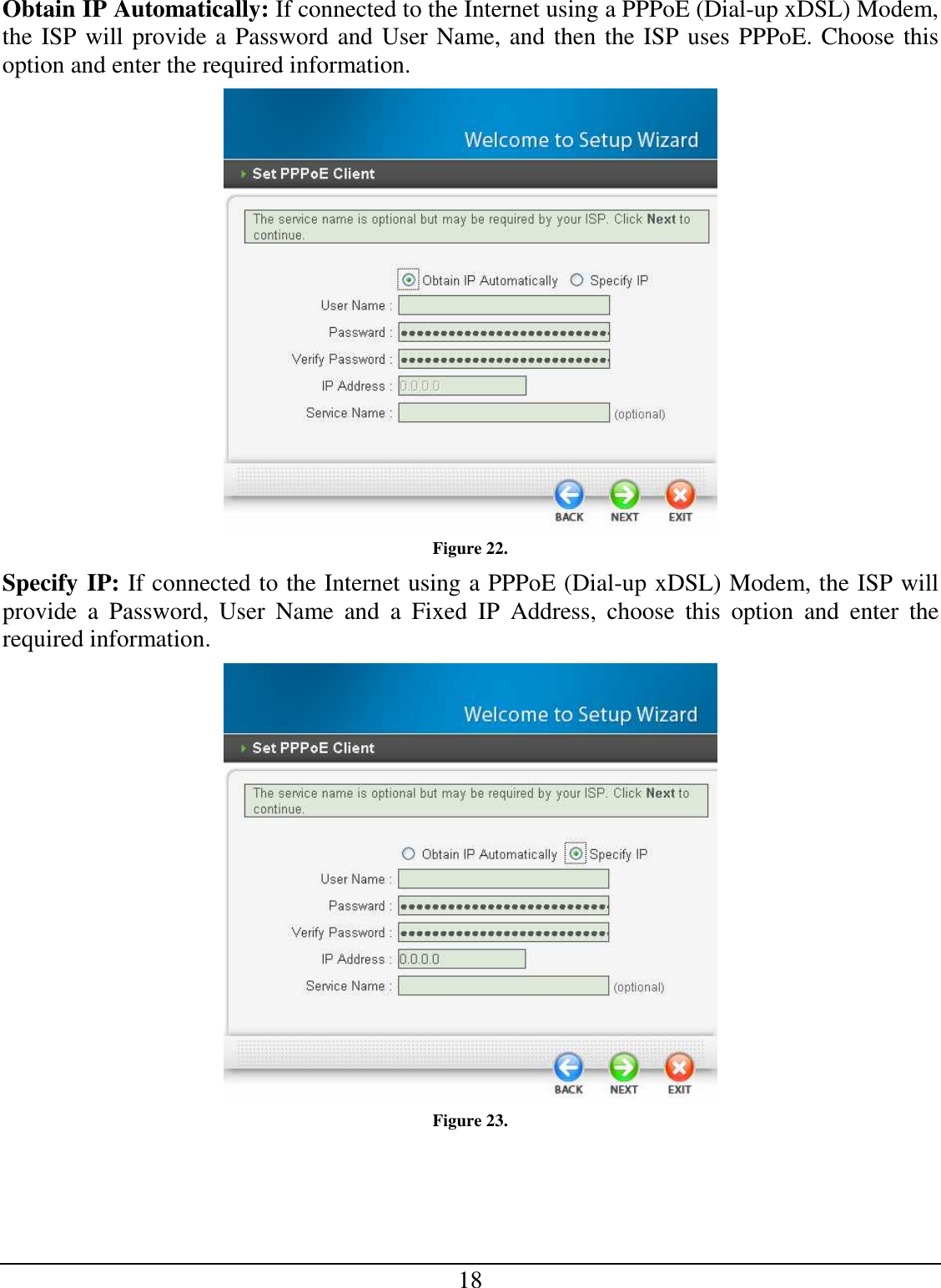 18 Obtain IP Automatically: If connected to the Internet using a PPPoE (Dial-up xDSL) Modem, the ISP will provide a Password and User Name, and then the ISP uses PPPoE. Choose this option and enter the required information.  Figure 22. Specify IP: If connected to the Internet using a PPPoE (Dial-up xDSL) Modem, the ISP will provide  a  Password,  User  Name  and  a  Fixed  IP  Address,  choose  this  option  and  enter  the required information.  Figure 23. 