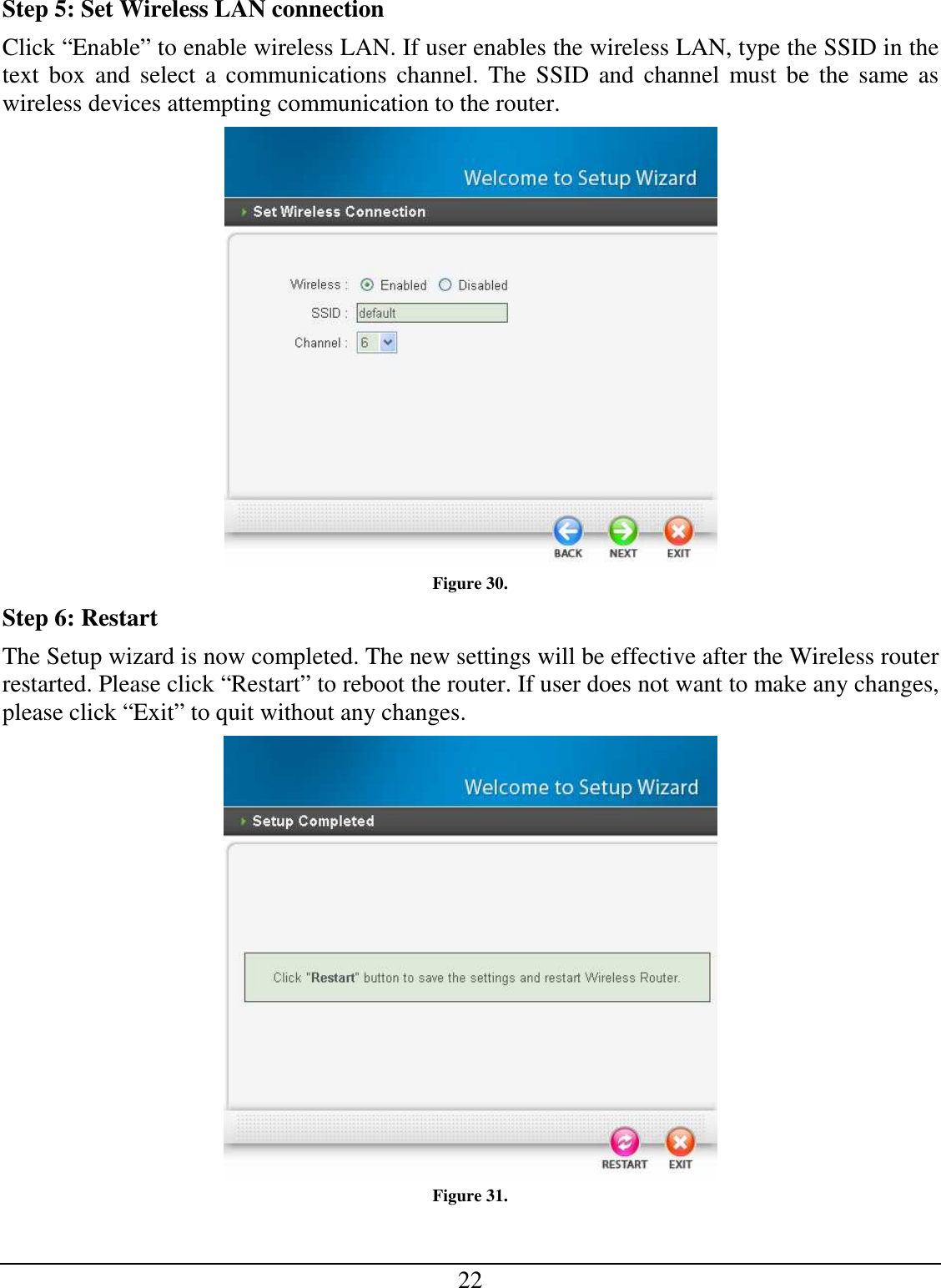 22 Step 5: Set Wireless LAN connection Click “Enable” to enable wireless LAN. If user enables the wireless LAN, type the SSID in the text  box  and select  a  communications channel.  The  SSID  and  channel must  be the same as wireless devices attempting communication to the router.  Figure 30. Step 6: Restart The Setup wizard is now completed. The new settings will be effective after the Wireless router restarted. Please click “Restart” to reboot the router. If user does not want to make any changes, please click “Exit” to quit without any changes.  Figure 31. 