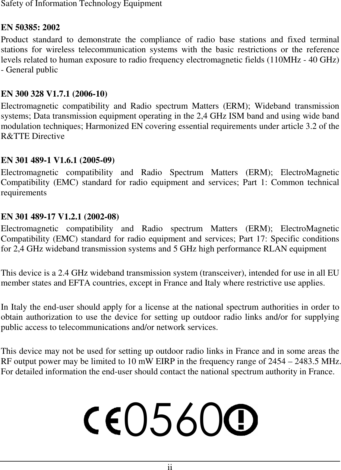 ii Safety of Information Technology Equipment  EN 50385: 2002 Product  standard  to  demonstrate  the  compliance  of  radio  base  stations  and  fixed  terminal stations  for  wireless  telecommunication  systems  with  the  basic  restrictions  or  the  reference levels related to human exposure to radio frequency electromagnetic fields (110MHz - 40 GHz) - General public  EN 300 328 V1.7.1 (2006-10) Electromagnetic  compatibility  and  Radio  spectrum  Matters  (ERM);  Wideband  transmission systems; Data transmission equipment operating in the 2,4 GHz ISM band and using wide band modulation techniques; Harmonized EN covering essential requirements under article 3.2 of the R&amp;TTE Directive  EN 301 489-1 V1.6.1 (2005-09) Electromagnetic  compatibility  and  Radio  Spectrum  Matters  (ERM);  ElectroMagnetic Compatibility  (EMC)  standard  for  radio  equipment  and  services;  Part  1:  Common  technical requirements  EN 301 489-17 V1.2.1 (2002-08)  Electromagnetic  compatibility  and  Radio  spectrum  Matters  (ERM);  ElectroMagnetic Compatibility (EMC) standard for radio equipment and services; Part 17: Specific conditions for 2,4 GHz wideband transmission systems and 5 GHz high performance RLAN equipment  This device is a 2.4 GHz wideband transmission system (transceiver), intended for use in all EU member states and EFTA countries, except in France and Italy where restrictive use applies.  In Italy the end-user should apply for a license at the national spectrum authorities in order to obtain authorization to use the device for setting up outdoor radio links and/or for supplying public access to telecommunications and/or network services.  This device may not be used for setting up outdoor radio links in France and in some areas the RF output power may be limited to 10 mW EIRP in the frequency range of 2454 – 2483.5 MHz. For detailed information the end-user should contact the national spectrum authority in France.  0560  