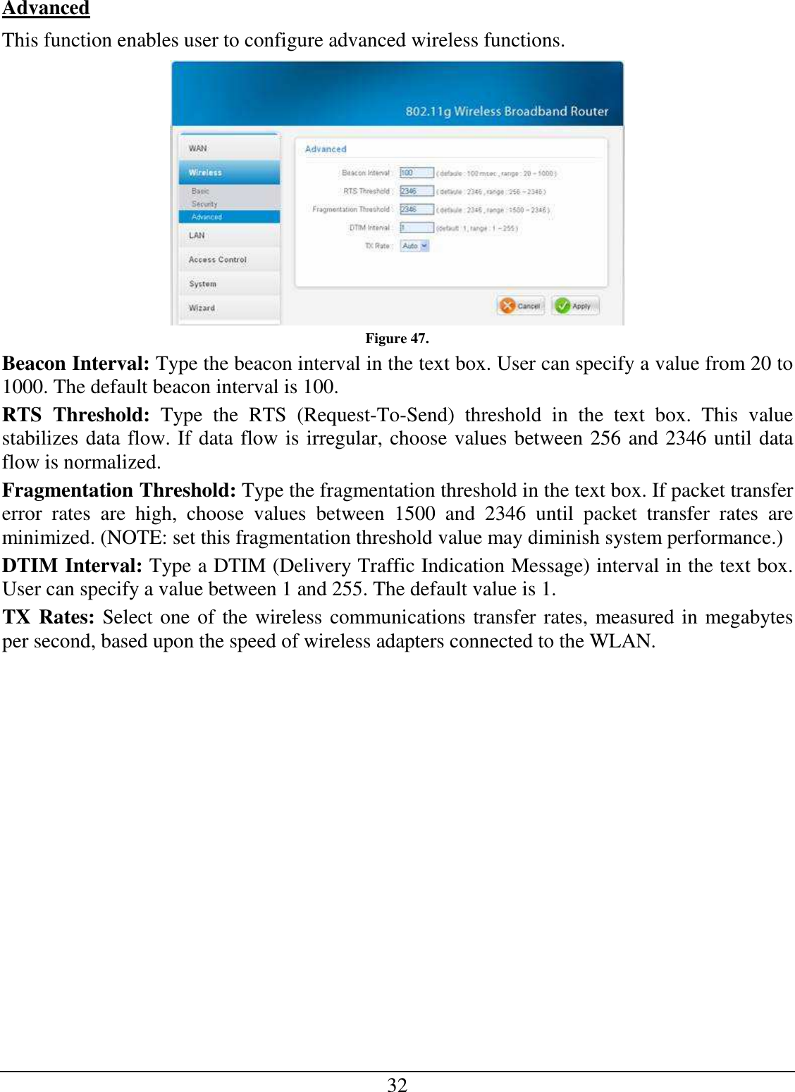 32 Advanced This function enables user to configure advanced wireless functions.  Figure 47. Beacon Interval: Type the beacon interval in the text box. User can specify a value from 20 to 1000. The default beacon interval is 100. RTS  Threshold:  Type  the  RTS  (Request-To-Send)  threshold  in  the  text  box.  This  value stabilizes data flow. If data flow is irregular, choose values between 256 and 2346 until data flow is normalized. Fragmentation Threshold: Type the fragmentation threshold in the text box. If packet transfer error  rates  are  high,  choose  values  between  1500  and  2346  until  packet  transfer  rates  are minimized. (NOTE: set this fragmentation threshold value may diminish system performance.) DTIM Interval: Type a DTIM (Delivery Traffic Indication Message) interval in the text box. User can specify a value between 1 and 255. The default value is 1. TX Rates: Select one of the wireless communications transfer rates, measured in megabytes per second, based upon the speed of wireless adapters connected to the WLAN. 