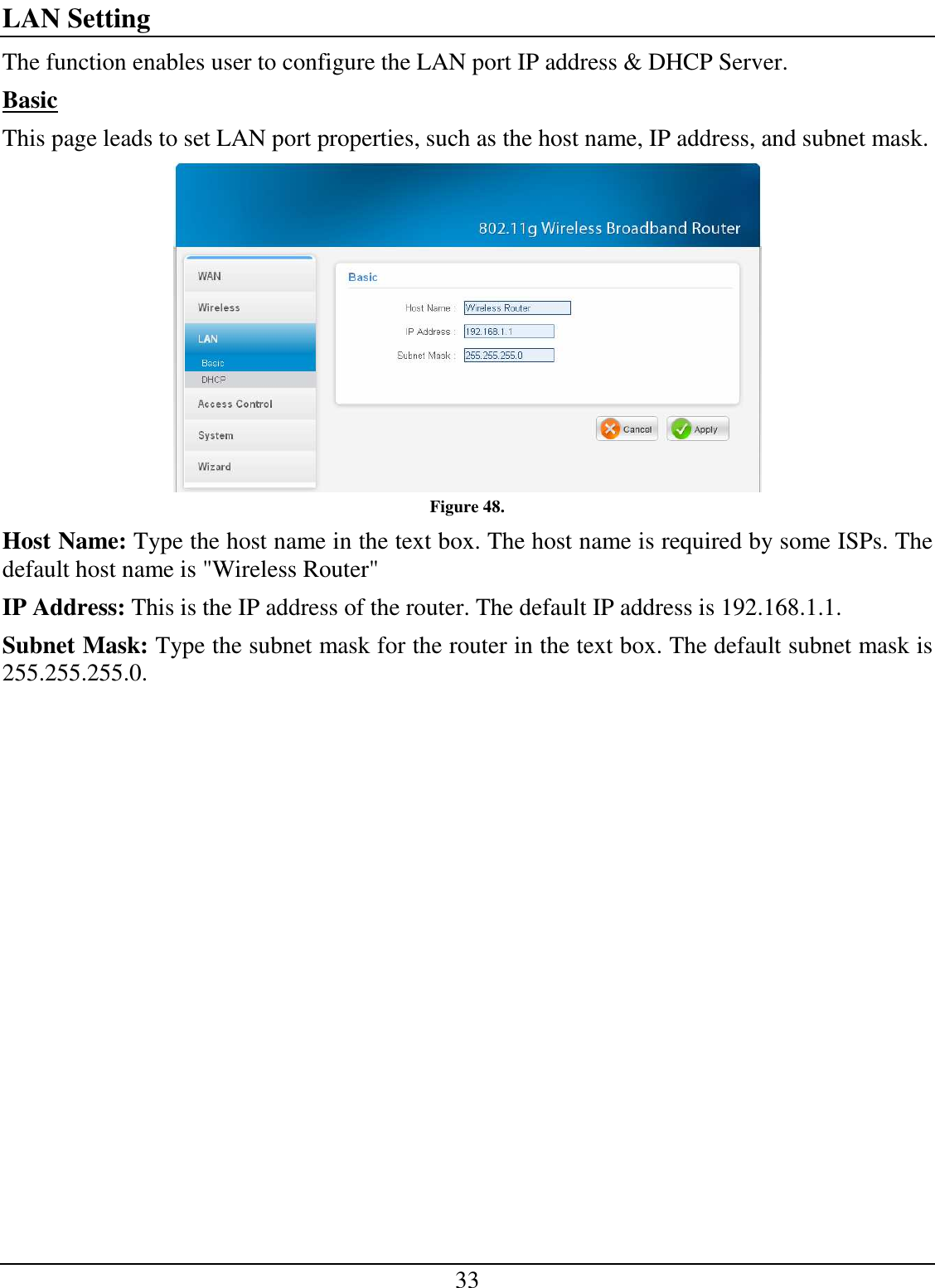 33 LAN Setting The function enables user to configure the LAN port IP address &amp; DHCP Server. Basic This page leads to set LAN port properties, such as the host name, IP address, and subnet mask.  Figure 48. Host Name: Type the host name in the text box. The host name is required by some ISPs. The default host name is &quot;Wireless Router&quot; IP Address: This is the IP address of the router. The default IP address is 192.168.1.1. Subnet Mask: Type the subnet mask for the router in the text box. The default subnet mask is 255.255.255.0. 