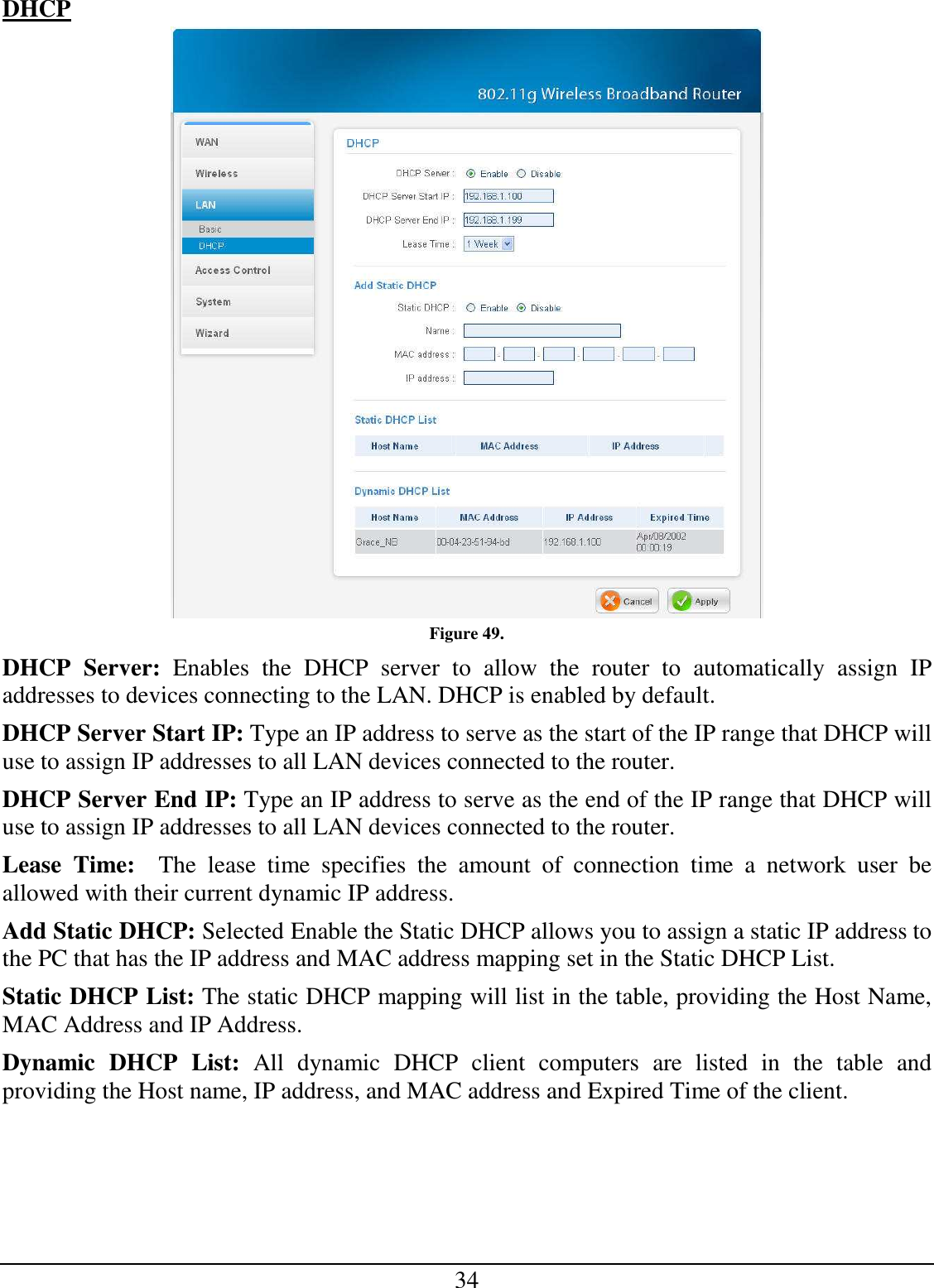 34 DHCP  Figure 49. DHCP  Server:  Enables  the  DHCP  server  to  allow  the  router  to  automatically  assign  IP addresses to devices connecting to the LAN. DHCP is enabled by default. DHCP Server Start IP: Type an IP address to serve as the start of the IP range that DHCP will use to assign IP addresses to all LAN devices connected to the router. DHCP Server End IP: Type an IP address to serve as the end of the IP range that DHCP will use to assign IP addresses to all LAN devices connected to the router. Lease  Time:    The  lease  time  specifies  the  amount  of  connection  time  a  network  user  be allowed with their current dynamic IP address. Add Static DHCP: Selected Enable the Static DHCP allows you to assign a static IP address to the PC that has the IP address and MAC address mapping set in the Static DHCP List. Static DHCP List: The static DHCP mapping will list in the table, providing the Host Name, MAC Address and IP Address.  Dynamic  DHCP  List:  All  dynamic  DHCP  client  computers  are  listed  in  the  table  and providing the Host name, IP address, and MAC address and Expired Time of the client. 