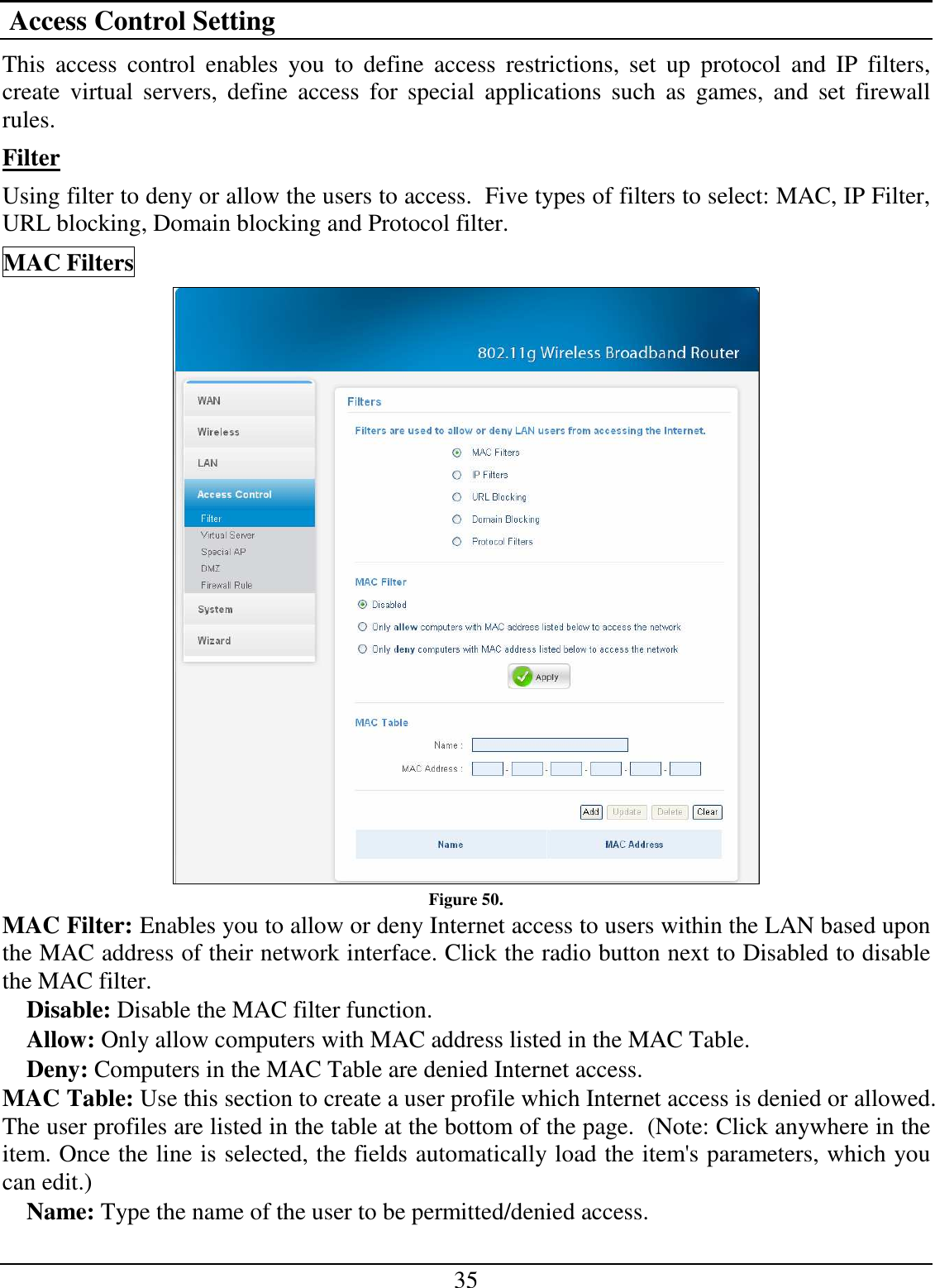 35  Access Control Setting This  access  control  enables  you  to  define  access  restrictions,  set  up  protocol  and  IP  filters, create  virtual  servers,  define  access  for  special  applications  such  as  games,  and  set  firewall rules. Filter Using filter to deny or allow the users to access.  Five types of filters to select: MAC, IP Filter, URL blocking, Domain blocking and Protocol filter. MAC Filters  Figure 50. MAC Filter: Enables you to allow or deny Internet access to users within the LAN based upon the MAC address of their network interface. Click the radio button next to Disabled to disable the MAC filter. Disable: Disable the MAC filter function. Allow: Only allow computers with MAC address listed in the MAC Table. Deny: Computers in the MAC Table are denied Internet access. MAC Table: Use this section to create a user profile which Internet access is denied or allowed.  The user profiles are listed in the table at the bottom of the page.  (Note: Click anywhere in the item. Once the line is selected, the fields automatically load the item&apos;s parameters, which you can edit.) Name: Type the name of the user to be permitted/denied access. 