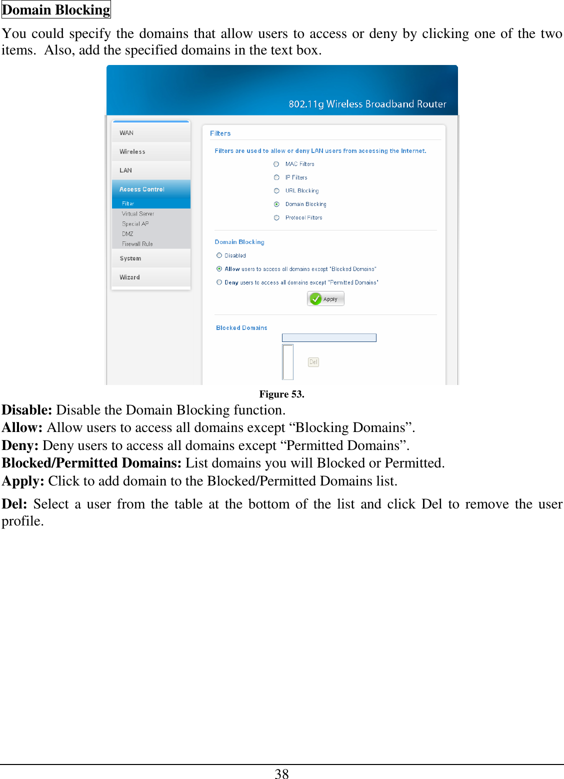 38 Domain Blocking You could specify the domains that allow users to access or deny by clicking one of the two items.  Also, add the specified domains in the text box.  Figure 53. Disable: Disable the Domain Blocking function. Allow: Allow users to access all domains except “Blocking Domains”. Deny: Deny users to access all domains except “Permitted Domains”. Blocked/Permitted Domains: List domains you will Blocked or Permitted. Apply: Click to add domain to the Blocked/Permitted Domains list. Del: Select a user from the table at the bottom of  the list  and click Del to  remove the user profile. 