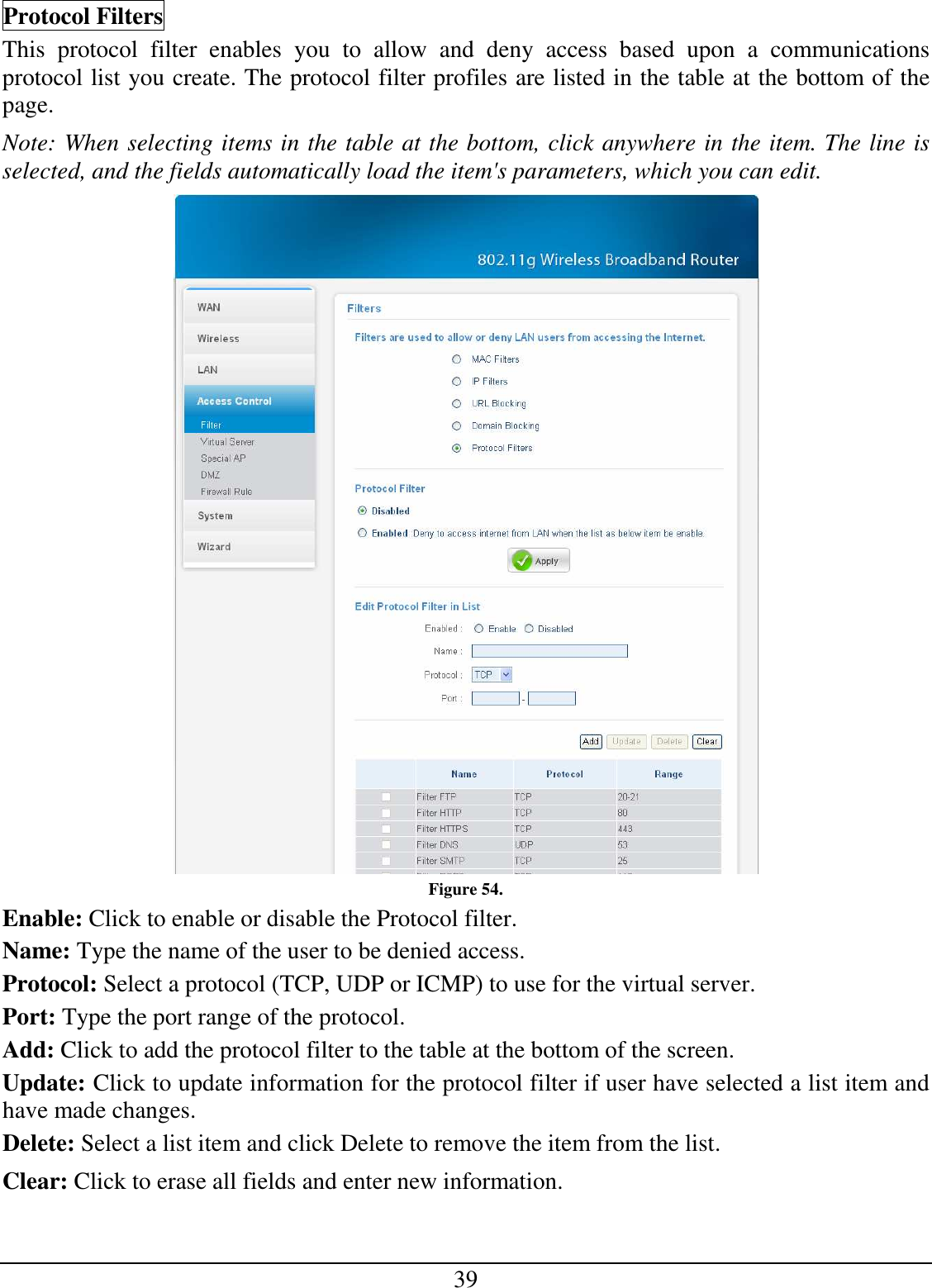 39 Protocol Filters This  protocol  filter  enables  you  to  allow  and  deny  access  based  upon  a  communications protocol list you create. The protocol filter profiles are listed in the table at the bottom of the page. Note: When selecting items in the table at the bottom, click anywhere in the item. The line is selected, and the fields automatically load the item&apos;s parameters, which you can edit.  Figure 54. Enable: Click to enable or disable the Protocol filter. Name: Type the name of the user to be denied access. Protocol: Select a protocol (TCP, UDP or ICMP) to use for the virtual server. Port: Type the port range of the protocol. Add: Click to add the protocol filter to the table at the bottom of the screen. Update: Click to update information for the protocol filter if user have selected a list item and have made changes. Delete: Select a list item and click Delete to remove the item from the list. Clear: Click to erase all fields and enter new information. 