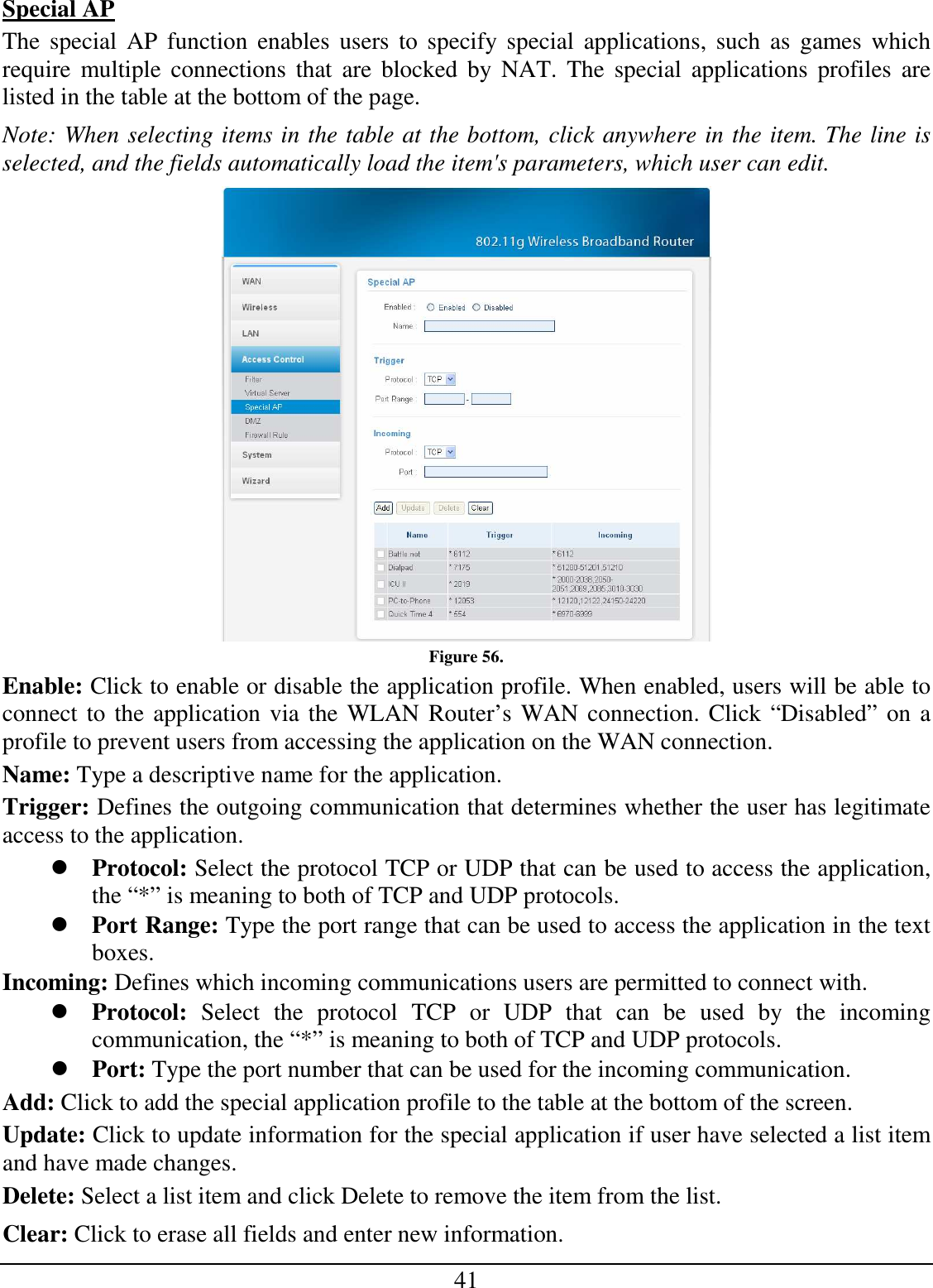 41 Special AP The  special  AP function  enables  users  to specify special  applications,  such as  games which require  multiple connections  that  are  blocked  by  NAT. The  special  applications profiles  are listed in the table at the bottom of the page. Note: When selecting items in the table at the bottom, click anywhere in the item. The line is selected, and the fields automatically load the item&apos;s parameters, which user can edit.  Figure 56. Enable: Click to enable or disable the application profile. When enabled, users will be able to connect to the application via the WLAN Router’s WAN connection. Click “Disabled” on a profile to prevent users from accessing the application on the WAN connection. Name: Type a descriptive name for the application. Trigger: Defines the outgoing communication that determines whether the user has legitimate access to the application.  Protocol: Select the protocol TCP or UDP that can be used to access the application, the “*” is meaning to both of TCP and UDP protocols.  Port Range: Type the port range that can be used to access the application in the text boxes. Incoming: Defines which incoming communications users are permitted to connect with.  Protocol:  Select  the  protocol  TCP  or  UDP  that  can  be  used  by  the  incoming communication, the “*” is meaning to both of TCP and UDP protocols.  Port: Type the port number that can be used for the incoming communication. Add: Click to add the special application profile to the table at the bottom of the screen. Update: Click to update information for the special application if user have selected a list item and have made changes. Delete: Select a list item and click Delete to remove the item from the list. Clear: Click to erase all fields and enter new information. 